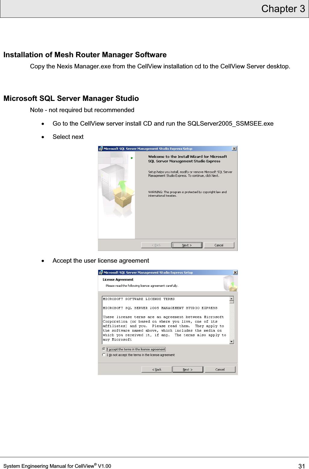 Chapter 3  System Engineering Manual for CellView© V1.00 31  Installation of Mesh Router Manager Software Copy the Nexis Manager.exe from the CellView installation cd to the CellView Server desktop.   Microsoft SQL Server Manager Studio Note - not required but recommended x  Go to the CellView server install CD and run the SQLServer2005_SSMSEE.exe  x Select next  x  Accept the user license agreement  