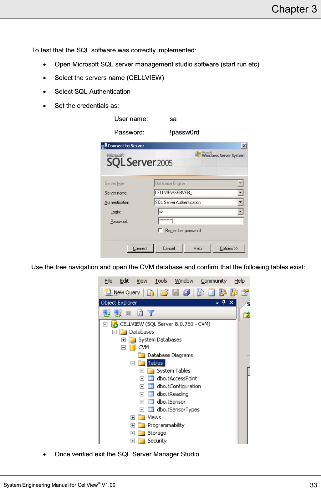 Chapter 3  System Engineering Manual for CellView© V1.00 33  To test that the SQL software was correctly implemented: x  Open Microsoft SQL server management studio software (start run etc) x  Select the servers name (CELLVIEW) x  Select SQL Authentication x  Set the credentials as: User name:  sa Password:   !passw0rd  Use the tree navigation and open the CVM database and confirm that the following tables exist:  x  Once verified exit the SQL Server Manager Studio 