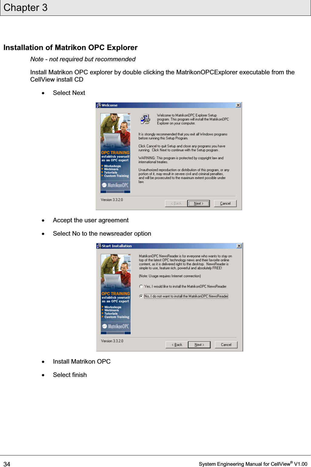 Chapter 3  34  System Engineering Manual for CellView© V1.00  Installation of Matrikon OPC Explorer Note - not required but recommended Install Matrikon OPC explorer by double clicking the MatrikonOPCExplorer executable from the CellView install CD x Select Next  x  Accept the user agreement x  Select No to the newsreader option  x  Install Matrikon OPC x Select finish 