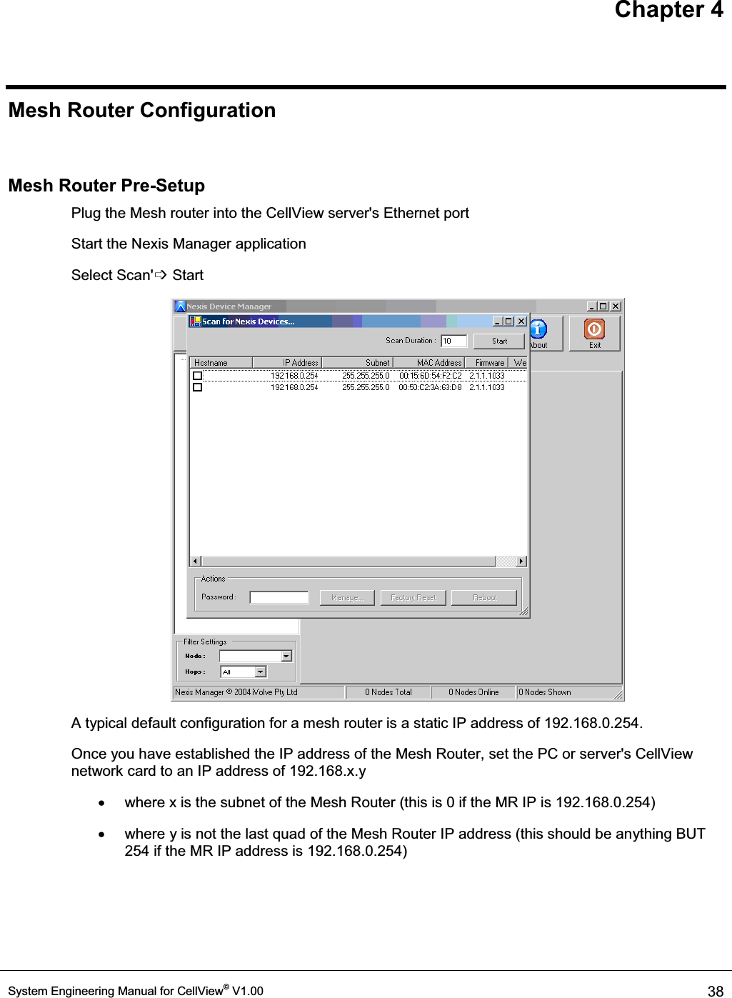 Chapter 4 System Engineering Manual for CellView© V1.00  38  Mesh Router Configuration  Mesh Router Pre-Setup Plug the Mesh router into the CellView server&apos;s Ethernet port Start the Nexis Manager application Select Scan&apos;߭ Start  A typical default configuration for a mesh router is a static IP address of 192.168.0.254.  Once you have established the IP address of the Mesh Router, set the PC or server&apos;s CellView network card to an IP address of 192.168.x.y  x  where x is the subnet of the Mesh Router (this is 0 if the MR IP is 192.168.0.254) x  where y is not the last quad of the Mesh Router IP address (this should be anything BUT 254 if the MR IP address is 192.168.0.254) 