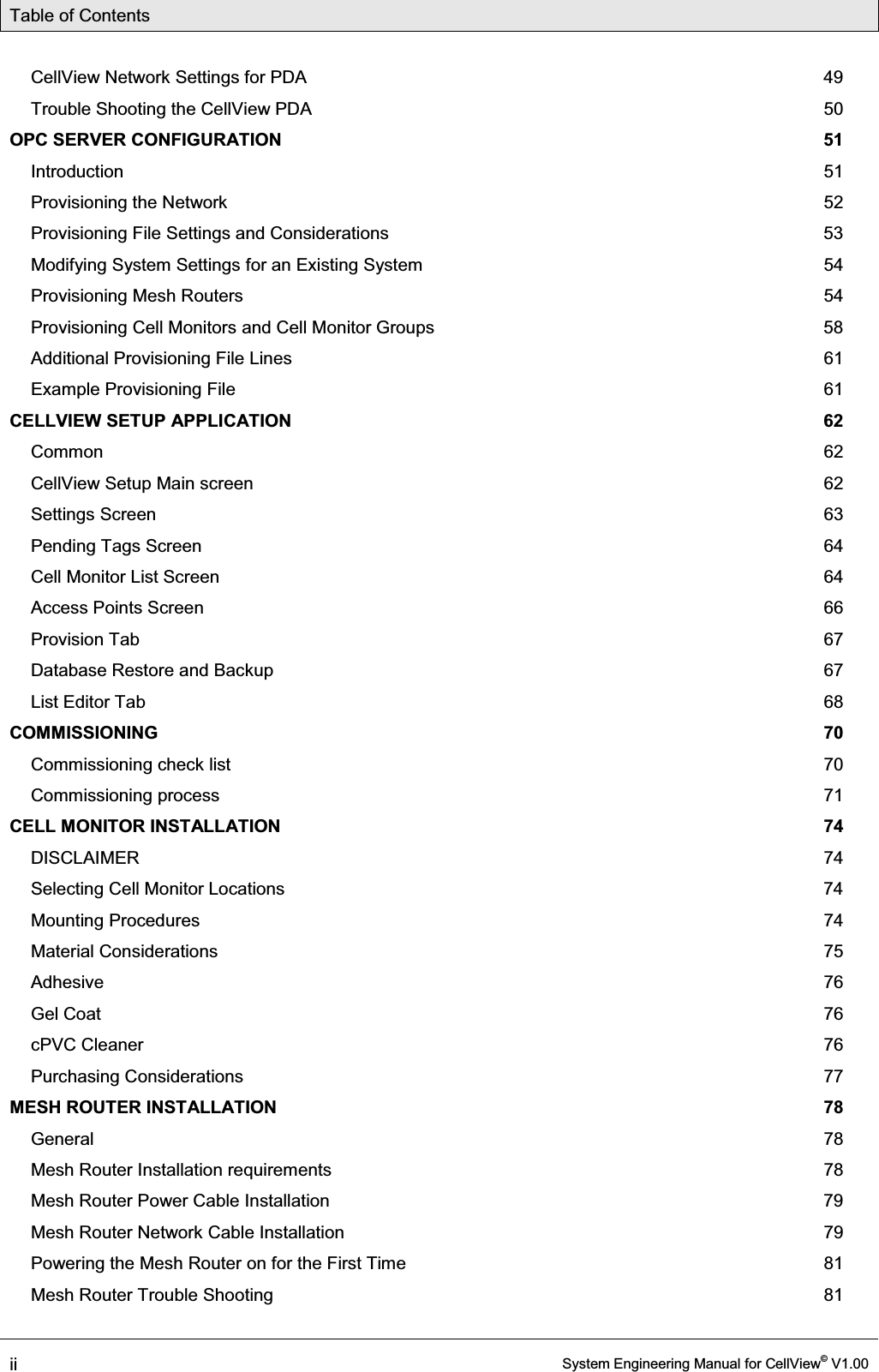 Table of Contents  ii  System Engineering Manual for CellView© V1.00  CellView Network Settings for PDA  49 Trouble Shooting the CellView PDA  50 OPC SERVER CONFIGURATION  51 Introduction  51 Provisioning the Network  52 Provisioning File Settings and Considerations  53 Modifying System Settings for an Existing System  54 Provisioning Mesh Routers  54 Provisioning Cell Monitors and Cell Monitor Groups  58 Additional Provisioning File Lines  61 Example Provisioning File  61 CELLVIEW SETUP APPLICATION  62 Common  62 CellView Setup Main screen  62 Settings Screen  63 Pending Tags Screen  64 Cell Monitor List Screen  64 Access Points Screen  66 Provision Tab  67 Database Restore and Backup  67 List Editor Tab  68 COMMISSIONING  70 Commissioning check list  70 Commissioning process  71 CELL MONITOR INSTALLATION  74 DISCLAIMER  74 Selecting Cell Monitor Locations  74 Mounting Procedures  74 Material Considerations  75 Adhesive  76 Gel Coat  76 cPVC Cleaner  76 Purchasing Considerations  77 MESH ROUTER INSTALLATION  78 General  78 Mesh Router Installation requirements  78 Mesh Router Power Cable Installation  79 Mesh Router Network Cable Installation  79 Powering the Mesh Router on for the First Time  81 Mesh Router Trouble Shooting  81 