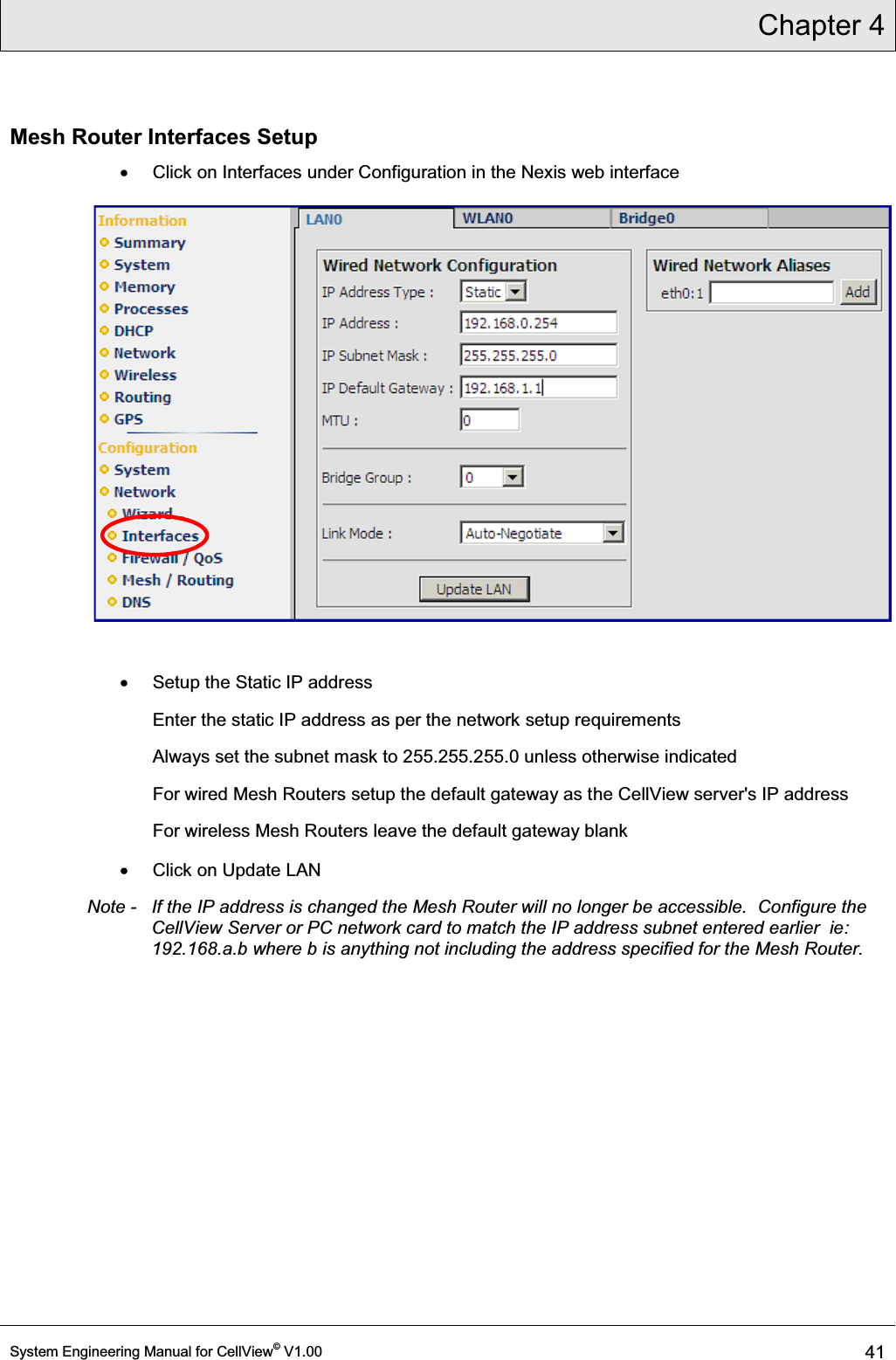 Chapter 4  System Engineering Manual for CellView© V1.00 41  Mesh Router Interfaces Setup x  Click on Interfaces under Configuration in the Nexis web interface  x  Setup the Static IP address Enter the static IP address as per the network setup requirements Always set the subnet mask to 255.255.255.0 unless otherwise indicated For wired Mesh Routers setup the default gateway as the CellView server&apos;s IP address For wireless Mesh Routers leave the default gateway blank x  Click on Update LAN Note -   If the IP address is changed the Mesh Router will no longer be accessible.  Configure the CellView Server or PC network card to match the IP address subnet entered earlier  ie: 192.168.a.b where b is anything not including the address specified for the Mesh Router. 