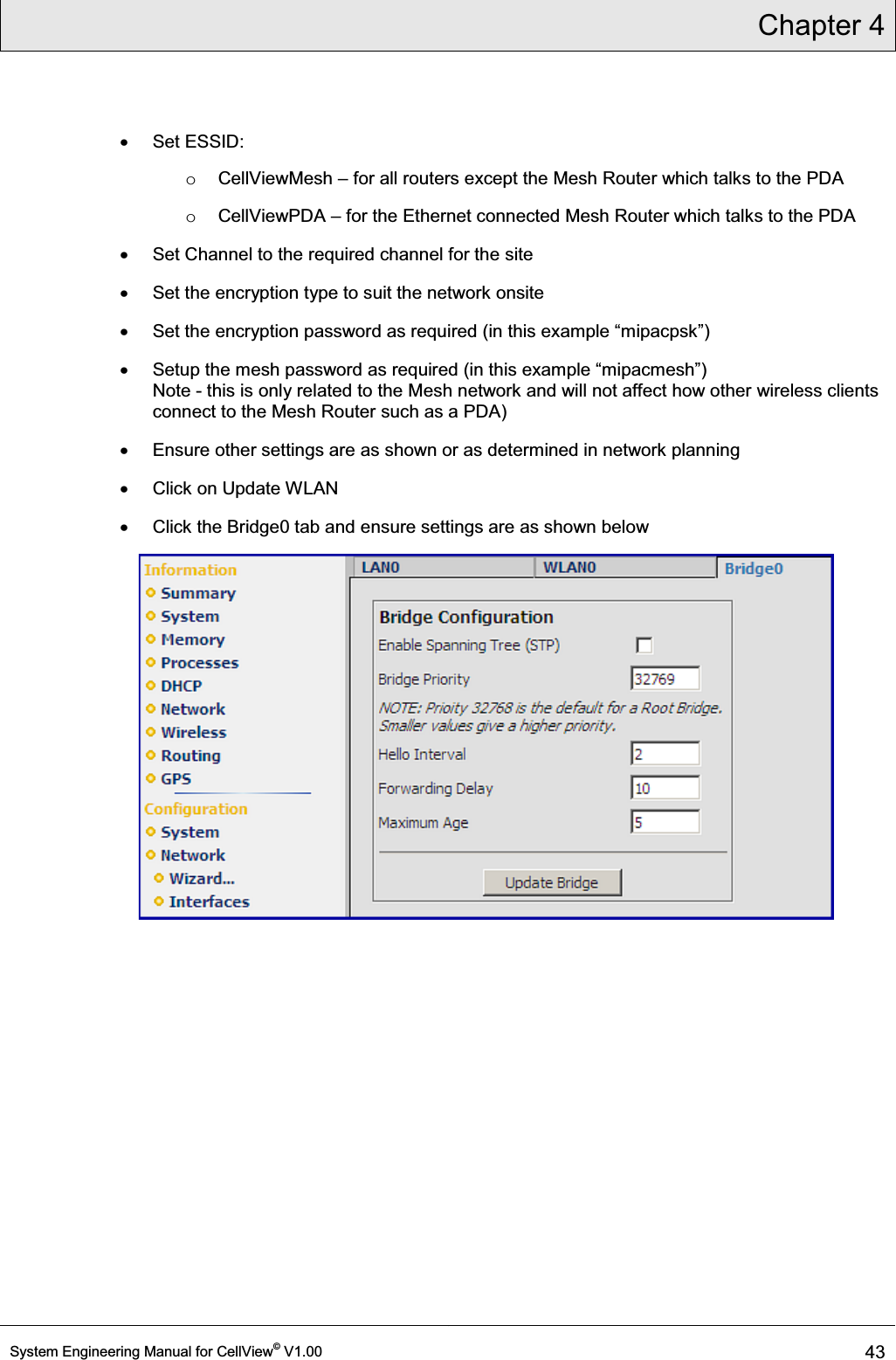 Chapter 4  System Engineering Manual for CellView© V1.00 43  x Set ESSID: o CellViewMesh ± for all routers except the Mesh Router which talks to the PDA o CellViewPDA ± for the Ethernet connected Mesh Router which talks to the PDA x  Set Channel to the required channel for the site x  Set the encryption type to suit the network onsite x Set the HQFU\SWLRQSDVVZRUGDVUHTXLUHGLQWKLVH[DPSOH³PLSDFSVN´ x 6HWXSWKHPHVKSDVVZRUGDVUHTXLUHGLQWKLVH[DPSOH³PLSDFPHVK´ Note - this is only related to the Mesh network and will not affect how other wireless clients connect to the Mesh Router such as a PDA) x  Ensure other settings are as shown or as determined in network planning x  Click on Update WLAN x  Click the Bridge0 tab and ensure settings are as shown below  