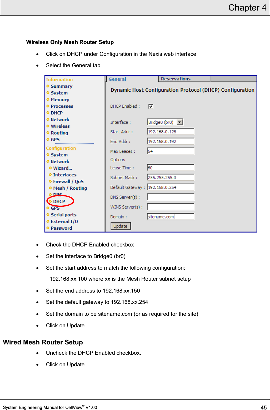 Chapter 4  System Engineering Manual for CellView© V1.00 45  Wireless Only Mesh Router Setup x  Click on DHCP under Configuration in the Nexis web interface x  Select the General tab  x  Check the DHCP Enabled checkbox x  Set the interface to Bridge0 (br0) x  Set the start address to match the following configuration: 192.168.xx.100 where xx is the Mesh Router subnet setup x  Set the end address to 192.168.xx.150 x  Set the default gateway to 192.168.xx.254 x Set the domain to be sitename.com (or as required for the site) x  Click on Update Wired Mesh Router Setup x  Uncheck the DHCP Enabled checkbox. x  Click on Update 