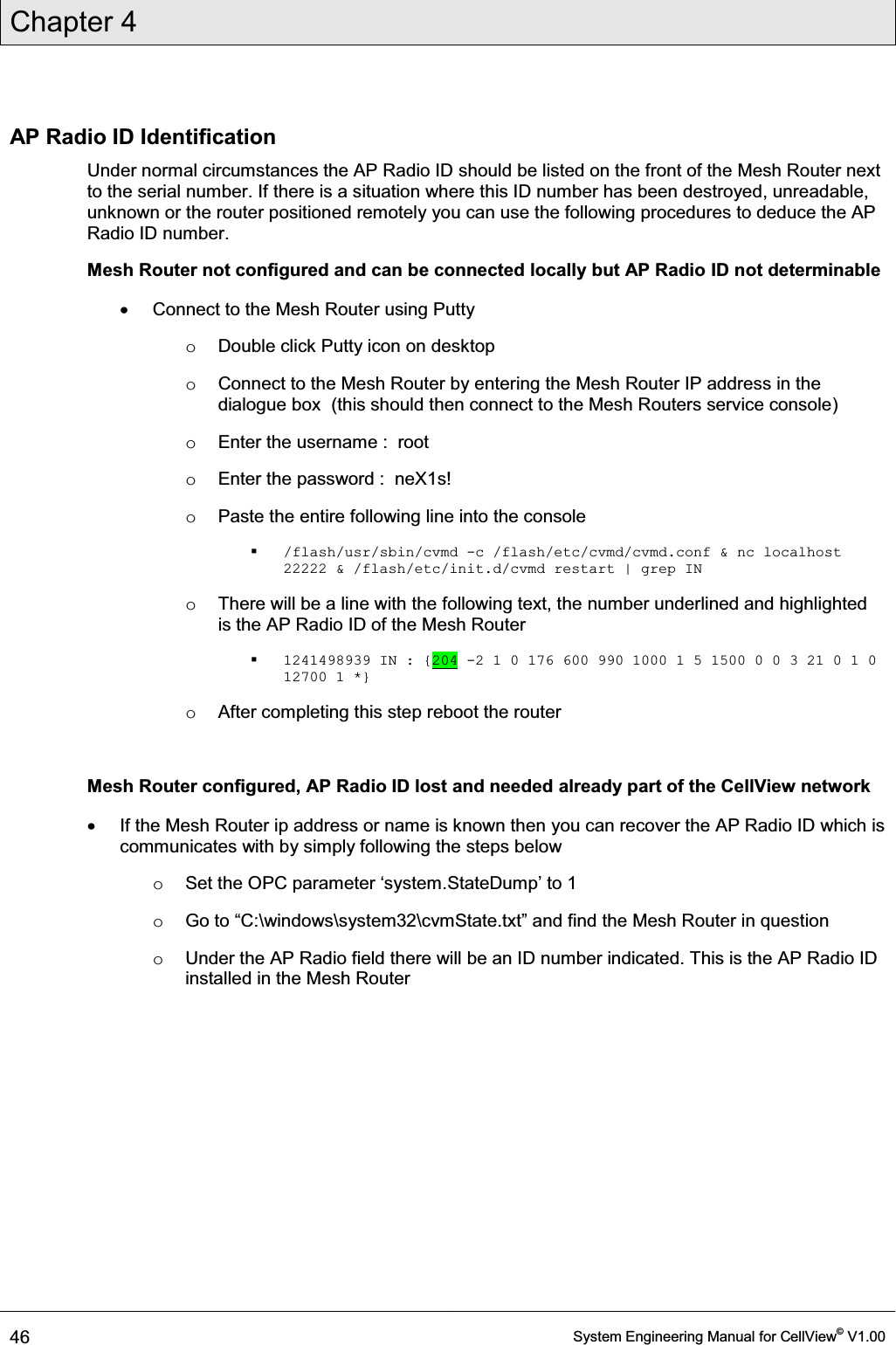 Chapter 4  46  System Engineering Manual for CellView© V1.00  AP Radio ID Identification Under normal circumstances the AP Radio ID should be listed on the front of the Mesh Router next to the serial number. If there is a situation where this ID number has been destroyed, unreadable, unknown or the router positioned remotely you can use the following procedures to deduce the AP Radio ID number. Mesh Router not configured and can be connected locally but AP Radio ID not determinable x  Connect to the Mesh Router using Putty o  Double click Putty icon on desktop o  Connect to the Mesh Router by entering the Mesh Router IP address in the dialogue box  (this should then connect to the Mesh Routers service console) o  Enter the username :  root o  Enter the password :  neX1s! o  Paste the entire following line into the console  /flash/usr/sbin/cvmd -c /flash/etc/cvmd/cvmd.conf &amp; nc localhost 22222 &amp; /flash/etc/init.d/cvmd restart | grep IN o  There will be a line with the following text, the number underlined and highlighted is the AP Radio ID of the Mesh Router  1241498939 IN : {204 -2 1 0 176 600 990 1000 1 5 1500 0 0 3 21 0 1 0 12700 1 *} o  After completing this step reboot the router  Mesh Router configured, AP Radio ID lost and needed already part of the CellView network x  If the Mesh Router ip address or name is known then you can recover the AP Radio ID which is communicates with by simply following the steps below o 6HWWKH23&amp;SDUDPHWHUµV\VWHPStateDump¶WR o *RWR³&amp;\windows\system32\cvmSWDWHW[W´DQGILQGWKH0HVK5RXWHULQTXHVWLRQ o  Under the AP Radio field there will be an ID number indicated. This is the AP Radio ID installed in the Mesh Router   