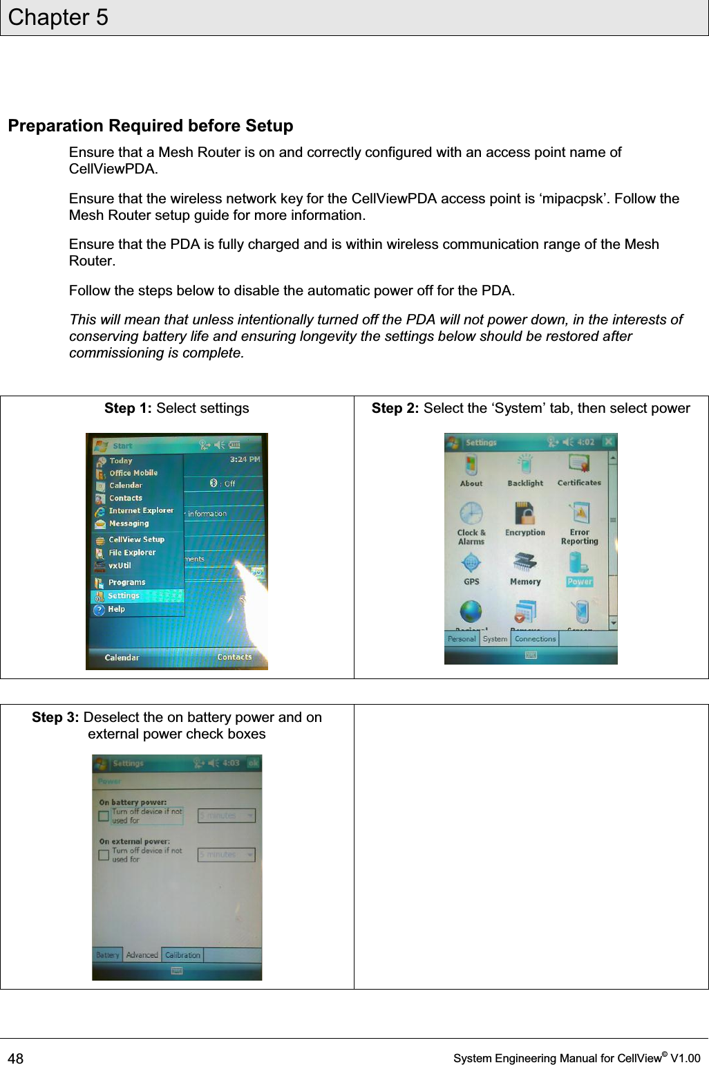 Chapter 5  48  System Engineering Manual for CellView© V1.00  Preparation Required before Setup Ensure that a Mesh Router is on and correctly configured with an access point name of CellViewPDA.  (QVXUHWKDWWKHZLUHOHVVQHWZRUNNH\IRUWKH&amp;HOO9LHZ3&apos;$DFFHVVSRLQWLVµPLSDFSVN¶)ROORZWKHMesh Router setup guide for more information. Ensure that the PDA is fully charged and is within wireless communication range of the Mesh Router. Follow the steps below to disable the automatic power off for the PDA.  This will mean that unless intentionally turned off the PDA will not power down, in the interests of conserving battery life and ensuring longevity the settings below should be restored after commissioning is complete.  Step 1: Select settings   Step 2: 6HOHFWWKHµ6\VWHP¶WDEWKHQVHOHFWSRZHU    Step 3: Deselect the on battery power and on external power check boxes    