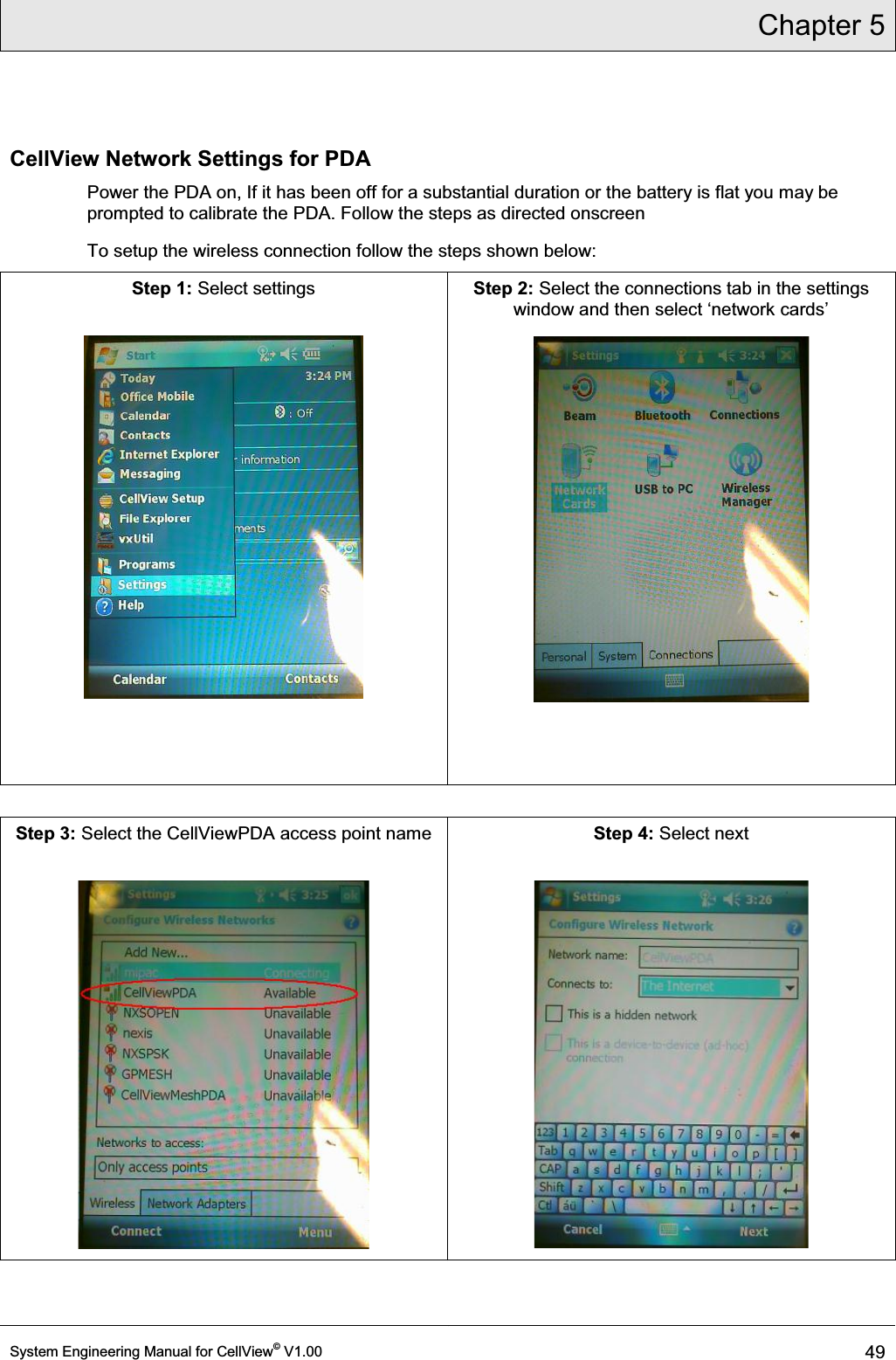 Chapter 5  System Engineering Manual for CellView© V1.00 49  CellView Network Settings for PDA Power the PDA on, If it has been off for a substantial duration or the battery is flat you may be prompted to calibrate the PDA. Follow the steps as directed onscreen To setup the wireless connection follow the steps shown below: Step 1: Select settings     Step 2: Select the connections tab in the settings ZLQGRZDQGWKHQVHOHFWµQHWZRUNFDUGV¶   Step 3: Select the CellViewPDA access point name   Step 4: Select next   