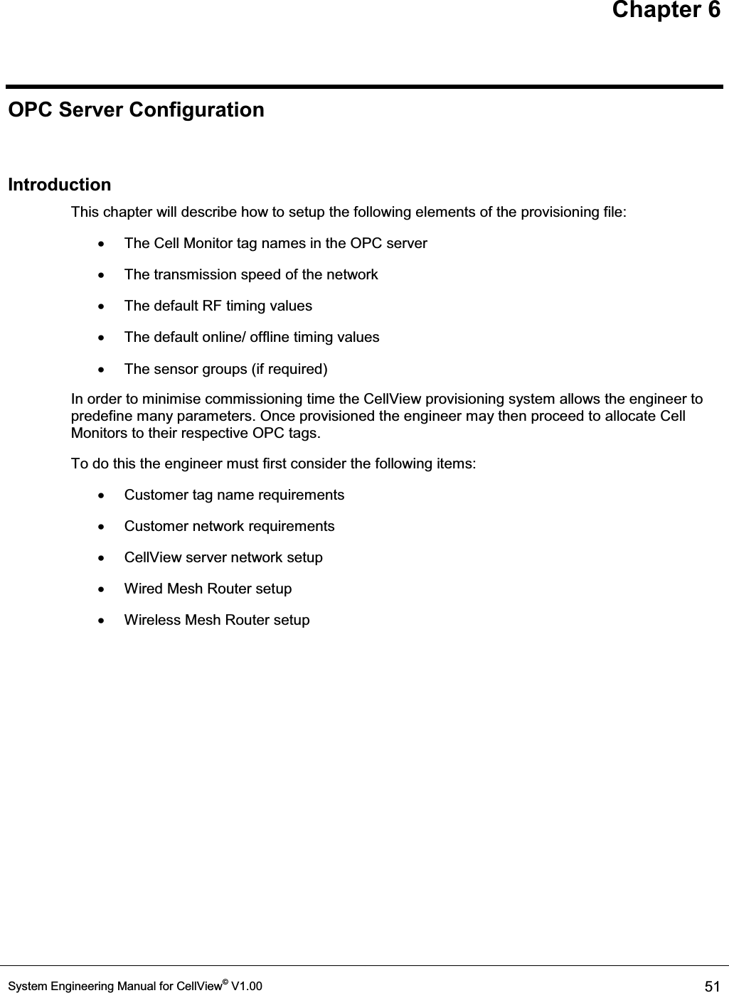 Chapter 6 System Engineering Manual for CellView© V1.00  51  OPC Server Configuration  Introduction This chapter will describe how to setup the following elements of the provisioning file: x  The Cell Monitor tag names in the OPC server x  The transmission speed of the network x  The default RF timing values x  The default online/ offline timing values x  The sensor groups (if required) In order to minimise commissioning time the CellView provisioning system allows the engineer to predefine many parameters. Once provisioned the engineer may then proceed to allocate Cell Monitors to their respective OPC tags.  To do this the engineer must first consider the following items: x  Customer tag name requirements x  Customer network requirements x  CellView server network setup x  Wired Mesh Router setup x  Wireless Mesh Router setup  