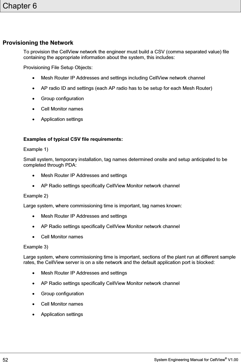 Chapter 6  52  System Engineering Manual for CellView© V1.00  Provisioning the Network To provision the CellView network the engineer must build a CSV (comma separated value) file containing the appropriate information about the system, this includes: Provisioning File Setup Objects: x  Mesh Router IP Addresses and settings including CellView network channel x  AP radio ID and settings (each AP radio has to be setup for each Mesh Router) x Group configuration x  Cell Monitor names x Application settings  Examples of typical CSV file requirements: Example 1) Small system, temporary installation, tag names determined onsite and setup anticipated to be completed through PDA: x  Mesh Router IP Addresses and settings x  AP Radio settings specifically CellView Monitor network channel Example 2) Large system, where commissioning time is important, tag names known: x  Mesh Router IP Addresses and settings x  AP Radio settings specifically CellView Monitor network channel x  Cell Monitor names Example 3) Large system, where commissioning time is important, sections of the plant run at different sample rates, the CellView server is on a site network and the default application port is blocked: x  Mesh Router IP Addresses and settings x  AP Radio settings specifically CellView Monitor network channel x Group configuration x  Cell Monitor names x Application settings   