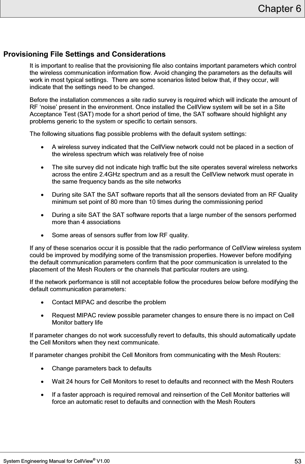 Chapter 6  System Engineering Manual for CellView© V1.00 53  Provisioning File Settings and Considerations It is important to realise that the provisioning file also contains important parameters which control the wireless communication information flow. Avoid changing the parameters as the defaults will work in most typical settings.  There are some scenarios listed below that, if they occur, will indicate that the settings need to be changed. Before the installation commences a site radio survey is required which will indicate the amount of 5)µQRLVH¶present in the environment. Once installed the CellView system will be set in a Site Acceptance Test (SAT) mode for a short period of time, the SAT software should highlight any problems generic to the system or specific to certain sensors. The following situations flag possible problems with the default system settings: x  A wireless survey indicated that the CellView network could not be placed in a section of the wireless spectrum which was relatively free of noise x  The site survey did not indicate high traffic but the site operates several wireless networks across the entire 2.4GHz spectrum and as a result the CellView network must operate in the same frequency bands as the site networks x  During site SAT the SAT software reports that all the sensors deviated from an RF Quality minimum set point of 80 more than 10 times during the commissioning period  x  During a site SAT the SAT software reports that a large number of the sensors performed more than 4 associations x  Some areas of sensors suffer from low RF quality. If any of these scenarios occur it is possible that the radio performance of CellView wireless system could be improved by modifying some of the transmission properties. However before modifying the default communication parameters confirm that the poor communication is unrelated to the placement of the Mesh Routers or the channels that particular routers are using. If the network performance is still not acceptable follow the procedures below before modifying the default communication parameters:   x  Contact MIPAC and describe the problem x  Request MIPAC review possible parameter changes to ensure there is no impact on Cell Monitor battery life If parameter changes do not work successfully revert to defaults, this should automatically update the Cell Monitors when they next communicate. If parameter changes prohibit the Cell Monitors from communicating with the Mesh Routers: x  Change parameters back to defaults x  Wait 24 hours for Cell Monitors to reset to defaults and reconnect with the Mesh Routers x  If a faster approach is required removal and reinsertion of the Cell Monitor batteries will force an automatic reset to defaults and connection with the Mesh Routers 