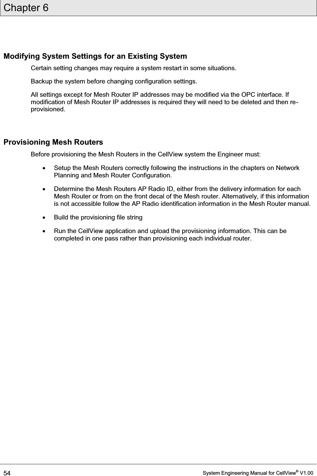 Chapter 6  54  System Engineering Manual for CellView© V1.00  Modifying System Settings for an Existing System Certain setting changes may require a system restart in some situations.  Backup the system before changing configuration settings. All settings except for Mesh Router IP addresses may be modified via the OPC interface. If modification of Mesh Router IP addresses is required they will need to be deleted and then re-provisioned.  Provisioning Mesh Routers Before provisioning the Mesh Routers in the CellView system the Engineer must: x  Setup the Mesh Routers correctly following the instructions in the chapters on Network Planning and Mesh Router Configuration. x  Determine the Mesh Routers AP Radio ID, either from the delivery information for each Mesh Router or from on the front decal of the Mesh router. Alternatively, if this information is not accessible follow the AP Radio identification information in the Mesh Router manual. x  Build the provisioning file string x  Run the CellView application and upload the provisioning information. This can be completed in one pass rather than provisioning each individual router. 