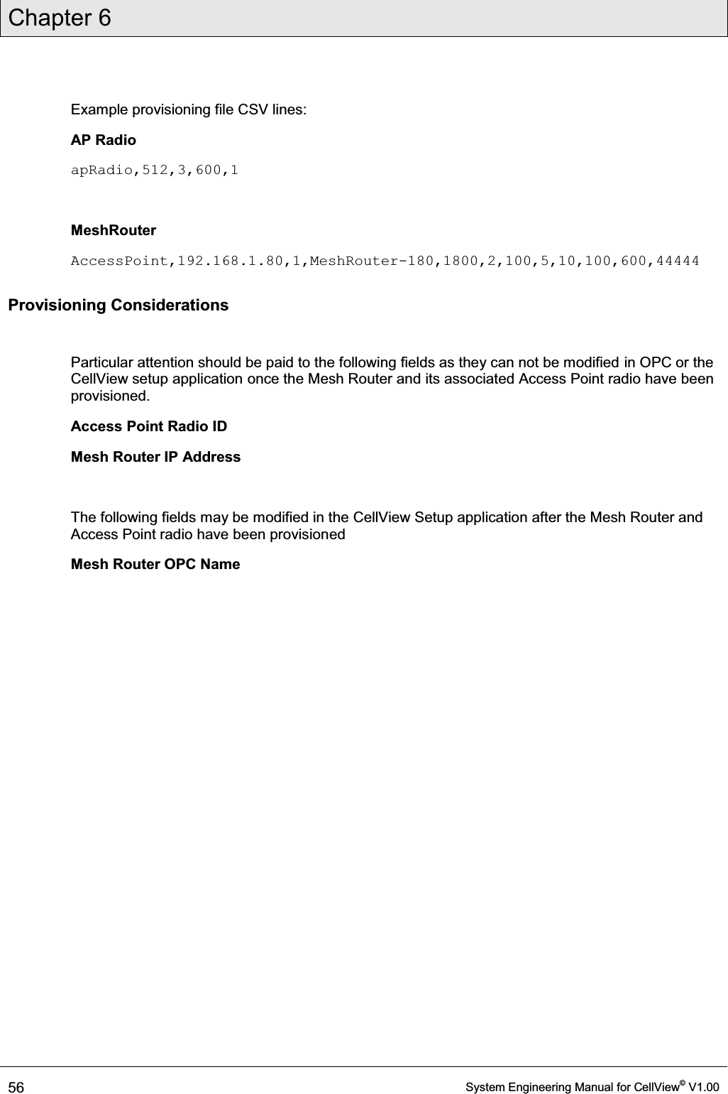 Chapter 6  56  System Engineering Manual for CellView© V1.00  Example provisioning file CSV lines: AP Radio apRadio,512,3,600,1  MeshRouter AccessPoint,192.168.1.80,1,MeshRouter-180,1800,2,100,5,10,100,600,44444 Provisioning Considerations  Particular attention should be paid to the following fields as they can not be modified in OPC or the CellView setup application once the Mesh Router and its associated Access Point radio have been provisioned. Access Point Radio ID  Mesh Router IP Address  The following fields may be modified in the CellView Setup application after the Mesh Router and Access Point radio have been provisioned Mesh Router OPC Name  