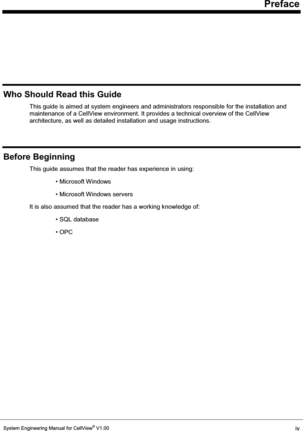     Preface System Engineering Manual for CellView© V1.00  iv  Who Should Read this Guide This guide is aimed at system engineers and administrators responsible for the installation and maintenance of a CellView environment. It provides a technical overview of the CellView architecture, as well as detailed installation and usage instructions. Before Beginning This guide assumes that the reader has experience in using: 0LFURVRIW:LQGRZV 0LFURVRIW:LQGRZVVHUYHUV It is also assumed that the reader has a working knowledge of: 64/ database 23&amp; 