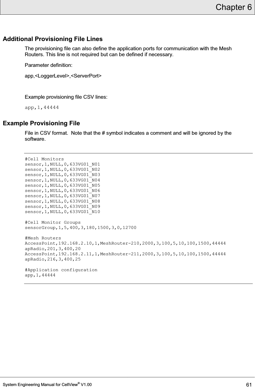 Chapter 6  System Engineering Manual for CellView© V1.00 61  Additional Provisioning File Lines The provisioning file can also define the application ports for communication with the Mesh Routers. This line is not required but can be defined if necessary. Parameter definition: app,&lt;LoggerLevel&gt;,&lt;ServerPort&gt;  Example provisioning file CSV lines: app,1,44444 Example Provisioning File File in CSV format.  Note that the # symbol indicates a comment and will be ignored by the software.  #Cell Monitors sensor,1,NULL,0,633VG01_N01 sensor,1,NULL,0,633VG01_N02 sensor,1,NULL,0,633VG01_N03 sensor,1,NULL,0,633VG01_N04 sensor,1,NULL,0,633VG01_N05 sensor,1,NULL,0,633VG01_N06 sensor,1,NULL,0,633VG01_N07 sensor,1,NULL,0,633VG01_N08 sensor,1,NULL,0,633VG01_N09 sensor,1,NULL,0,633VG01_N10  #Cell Monitor Groups sensorGroup,1,5,400,3,180,1500,3,0,12700  #Mesh Routers AccessPoint,192.168.2.10,1,MeshRouter-210,2000,3,100,5,10,100,1500,44444 apRadio,201,3,400,20 AccessPoint,192.168.2.11,1,MeshRouter-211,2000,3,100,5,10,100,1500,44444 apRadio,216,3,400,25  #Application configuration app,1,44444  