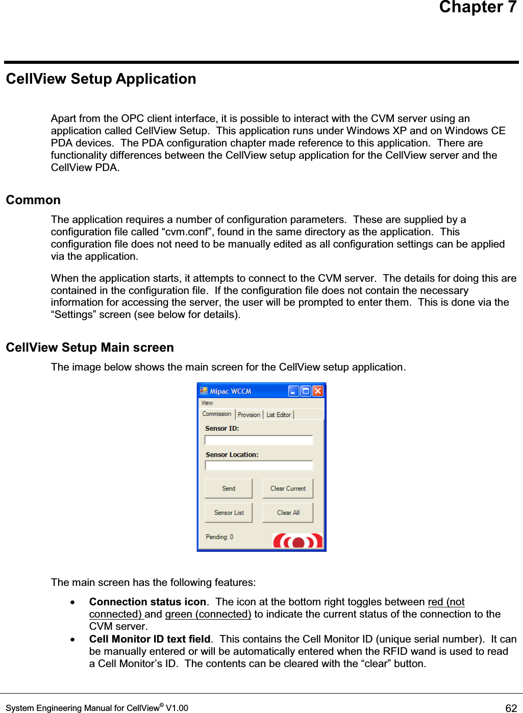 Chapter 7 System Engineering Manual for CellView© V1.00  62  CellView Setup Application  Apart from the OPC client interface, it is possible to interact with the CVM server using an application called CellView Setup.  This application runs under Windows XP and on Windows CE PDA devices.  The PDA configuration chapter made reference to this application.  There are functionality differences between the CellView setup application for the CellView server and the CellView PDA. Common The application requires a number of configuration parameters.  These are supplied by a configuration file called ³cvm.conf´, found in the same directory as the application.  This configuration file does not need to be manually edited as all configuration settings can be applied via the application. When the application starts, it attempts to connect to the CVM server.  The details for doing this are contained in the configuration file.  If the configuration file does not contain the necessary information for accessing the server, the user will be prompted to enter them.  This is done via the ³6HWWLQJV´VFUHHQVHHEHORZIRUGHWDLOV CellView Setup Main screen The image below shows the main screen for the CellView setup application.   The main screen has the following features: x Connection status icon.  The icon at the bottom right toggles between red (not connected) and green (connected) to indicate the current status of the connection to the CVM server. x Cell Monitor ID text field.  This contains the Cell Monitor ID (unique serial number).  It can be manually entered or will be automatically entered when the RFID wand is used to read a Cell Monitor¶V,&apos;7KHFRQWHQWVFDQEHFOHDUHGZLWKWKH³FOHDU´EXWWRQ 