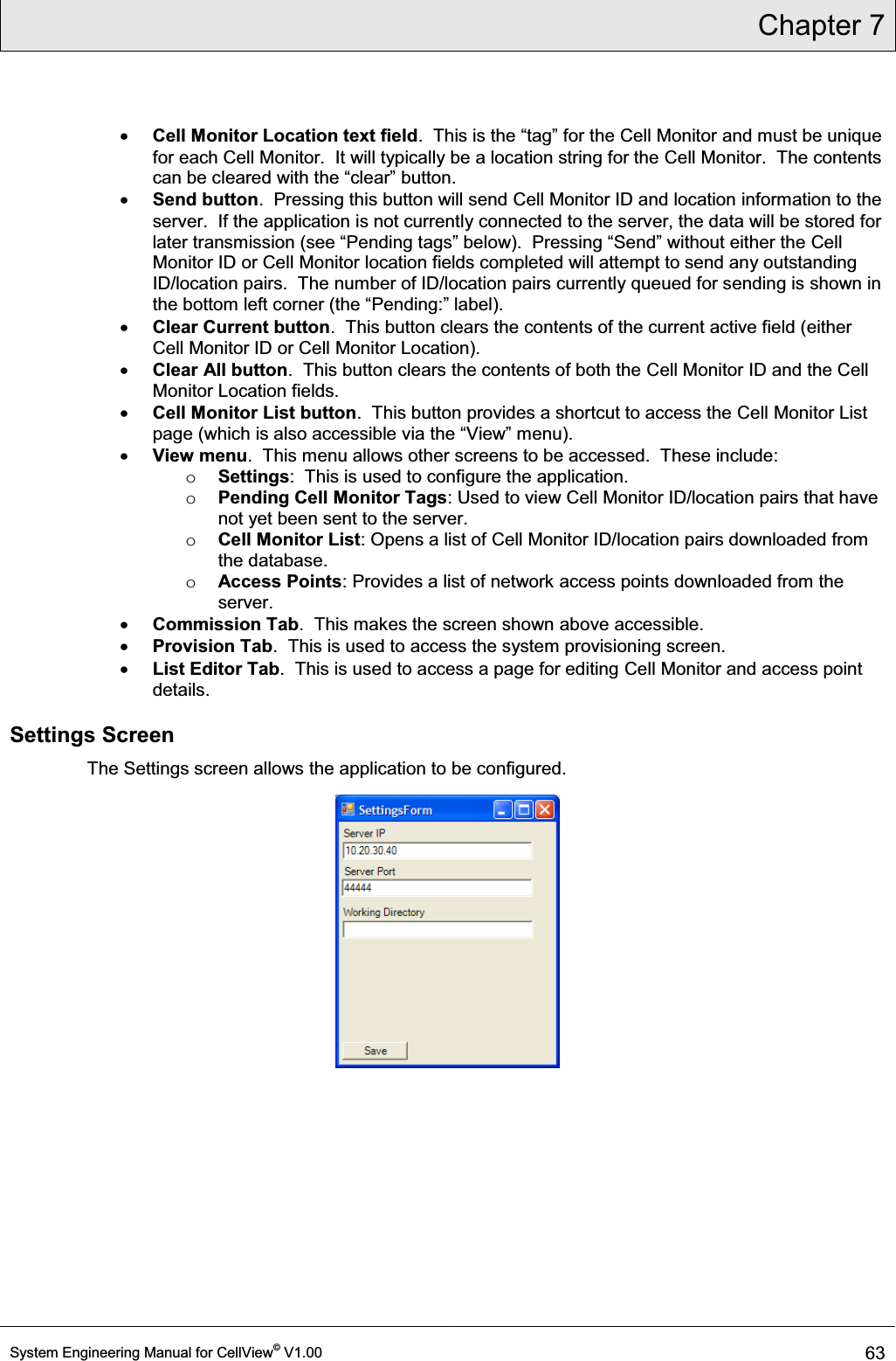 Chapter 7  System Engineering Manual for CellView© V1.00 63  x Cell Monitor Location text field7KLVLVWKH³WDJ´IRUWKHCell Monitor and must be unique for each Cell Monitor.  It will typically be a location string for the Cell Monitor.  The contents FDQEHFOHDUHGZLWKWKH³FOHDU´EXWWRQ x Send button.  Pressing this button will send Cell Monitor ID and location information to the server.  If the application is not currently connected to the server, the data will be stored for later transmission VHH³3HQGLQJWDJV´EHORZ3UHVVLQJ³6HQG´ZLWKRXWHLWKHUWKHCell Monitor ID or Cell Monitor location fields completed will attempt to send any outstanding ID/location pairs.  The number of ID/location pairs currently queued for sending is shown in WKHERWWRPOHIWFRUQHUWKH³3HQGLQJ´ODEHO x Clear Current button.  This button clears the contents of the current active field (either Cell Monitor ID or Cell Monitor Location). x Clear All button.  This button clears the contents of both the Cell Monitor ID and the Cell Monitor Location fields. x Cell Monitor List button.  This button provides a shortcut to access the Cell Monitor List SDJHZKLFKLVDOVRDFFHVVLEOHYLDWKH³9LHZ´PHQX x View menu.  This menu allows other screens to be accessed.  These include: o Settings:  This is used to configure the application. o Pending Cell Monitor Tags: Used to view Cell Monitor ID/location pairs that have not yet been sent to the server. o Cell Monitor List: Opens a list of Cell Monitor ID/location pairs downloaded from the database. o Access Points: Provides a list of network access points downloaded from the server. x Commission Tab.  This makes the screen shown above accessible. x Provision Tab.  This is used to access the system provisioning screen. x List Editor Tab.  This is used to access a page for editing Cell Monitor and access point details. Settings Screen The Settings screen allows the application to be configured.   