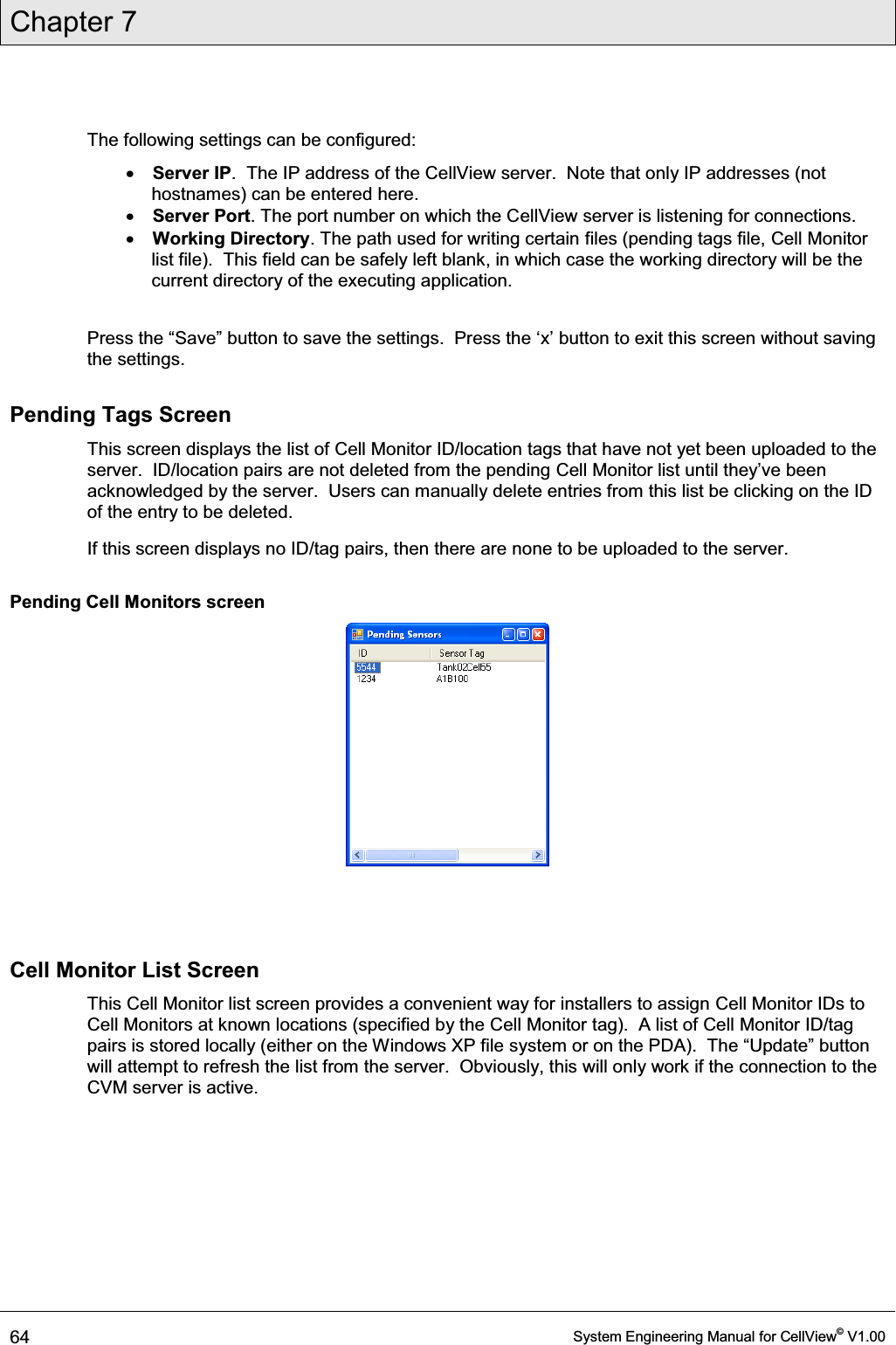 Chapter 7  64  System Engineering Manual for CellView© V1.00  The following settings can be configured: x Server IP.  The IP address of the CellView server.  Note that only IP addresses (not hostnames) can be entered here. x Server Port. The port number on which the CellView server is listening for connections. x Working Directory. The path used for writing certain files (pending tags file, Cell Monitor list file).  This field can be safely left blank, in which case the working directory will be the current directory of the executing application.  3UHVVWKH³6DYH´EXWWRQWRVDYHWKHVHWWLQJV3UHVVWKHµ[¶EXWWRQWRH[LWWKLVVFUHHQZLWKRXWVDYLQJthe settings. Pending Tags Screen This screen displays the list of Cell Monitor ID/location tags that have not yet been uploaded to the server.  ID/location pairs are not deleted from the pending Cell Monitor liVWXQWLOWKH\¶YHEHHQacknowledged by the server.  Users can manually delete entries from this list be clicking on the ID of the entry to be deleted. If this screen displays no ID/tag pairs, then there are none to be uploaded to the server. Pending Cell Monitors screen    Cell Monitor List Screen This Cell Monitor list screen provides a convenient way for installers to assign Cell Monitor IDs to Cell Monitors at known locations (specified by the Cell Monitor tag).  A list of Cell Monitor ID/tag pairs is stored locally (either on the Windows XP file V\VWHPRURQWKH3&apos;$7KH³8SGDWH´EXWWRQwill attempt to refresh the list from the server.  Obviously, this will only work if the connection to the CVM server is active.  