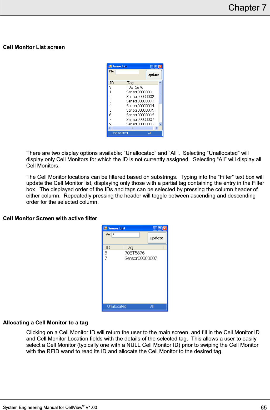 Chapter 7  System Engineering Manual for CellView© V1.00 65  Cell Monitor List screen    There arHWZRGLVSOD\RSWLRQVDYDLODEOH³8QDOORFDWHG´DQG³$OO´6HOHFWLQJ³Unallocated´ZLOOdisplay only Cell MonitorVIRUZKLFKWKH,&apos;LVQRWFXUUHQWO\DVVLJQHG6HOHFWLQJ³$OO´ZLOOGLVSOD\DOOCell Monitors. The Cell Monitor locations can be filtered based RQVXEVWULQJV7\SLQJLQWRWKH³)LOWHU´WH[WER[ZLOOupdate the Cell Monitor list, displaying only those with a partial tag containing the entry in the Filter box.  The displayed order of the IDs and tags can be selected by pressing the column header of either column.  Repeatedly pressing the header will toggle between ascending and descending order for the selected column. Cell Monitor Screen with active filter  Allocating a Cell Monitor to a tag Clicking on a Cell Monitor ID will return the user to the main screen, and fill in the Cell Monitor ID and Cell Monitor Location fields with the details of the selected tag.  This allows a user to easily select a Cell Monitor (typically one with a NULL Cell Monitor ID) prior to swiping the Cell Monitor with the RFID wand to read its ID and allocate the Cell Monitor to the desired tag. 