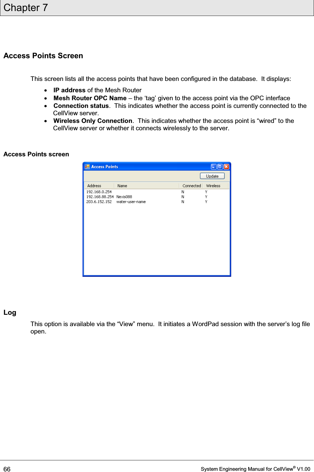 Chapter 7  66  System Engineering Manual for CellView© V1.00  Access Points Screen  This screen lists all the access points that have been configured in the database.  It displays:  x IP address of the Mesh Router x Mesh Router OPC Name ± WKHµWDJ¶JLYHQWRWKHDFFHVVSRLQWYLDWKH23&amp;LQWHUIDFH x Connection status.  This indicates whether the access point is currently connected to the CellView server. x Wireless Only Connection.  This indicates whether the acFHVVSRLQWLV³ZLUHG´WRWKHCellView server or whether it connects wirelessly to the server.  Access Points screen    Log 7KLVRSWLRQLVDYDLODEOHYLDWKH³9LHZ´PHQX,WLQLWLDWHVDWordPad VHVVLRQZLWKWKHVHUYHU¶VORJILOHopen.  