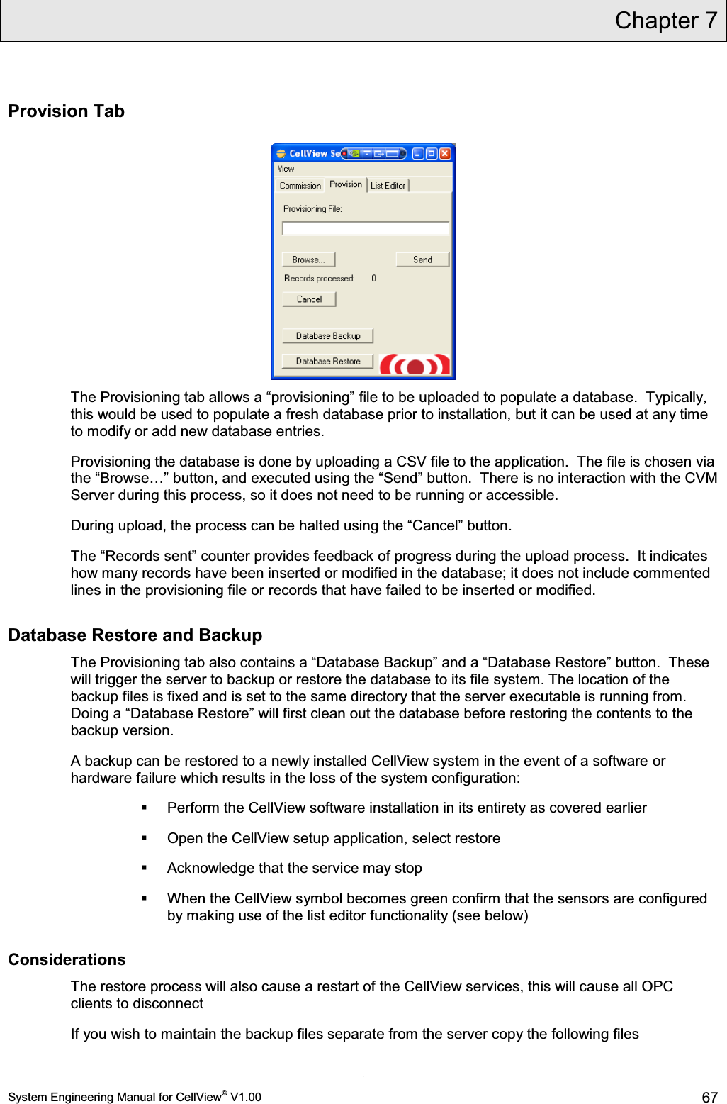 Chapter 7  System Engineering Manual for CellView© V1.00 67  Provision Tab  7KH3URYLVLRQLQJWDEDOORZVD³SURYLVLRQLQJ´file to be uploaded to populate a database.  Typically, this would be used to populate a fresh database prior to installation, but it can be used at any time to modify or add new database entries. Provisioning the database is done by uploading a CSV file to the application.  The file is chosen via WKH³%URZVH«´EXWWRQDQGH[HFXWHGXVLQJWKH³6HQG´EXWWRQ7KHUHLVQRLQWHUDFWLRQZLWKWKH&amp;90Server during this process, so it does not need to be running or accessible. During upload, the process can be haltHGXVLQJWKH³&amp;DQFHO´EXWWRQ 7KH³5HFRUGVVHQW´FRXQWHUSURYLGHVIHHGEDFNRISURJUHVVGXULQJWKHXSORDGSURFHVV,WLQGLFDWHVhow many records have been inserted or modified in the database; it does not include commented lines in the provisioning file or records that have failed to be inserted or modified. Database Restore and Backup 7KH3URYLVLRQLQJWDEDOVRFRQWDLQVD³&apos;DWDEDVH%DFNXS´DQGD³&apos;DWDEDVH5HVWRUH´EXWWRQ7KHVHwill trigger the server to backup or restore the database to its file system. The location of the backup files is fixed and is set to the same directory that the server executable is running from.  &apos;RLQJD³&apos;DWDEDVH5HVWRUH´ZLOOILUVWFOHDQRXWWKHGDWDEDVHEHIRUHUHstoring the contents to the backup version.  A backup can be restored to a newly installed CellView system in the event of a software or hardware failure which results in the loss of the system configuration:   Perform the CellView software installation in its entirety as covered earlier   Open the CellView setup application, select restore   Acknowledge that the service may stop   When the CellView symbol becomes green confirm that the sensors are configured by making use of the list editor functionality (see below) Considerations The restore process will also cause a restart of the CellView services, this will cause all OPC clients to disconnect If you wish to maintain the backup files separate from the server copy the following files 