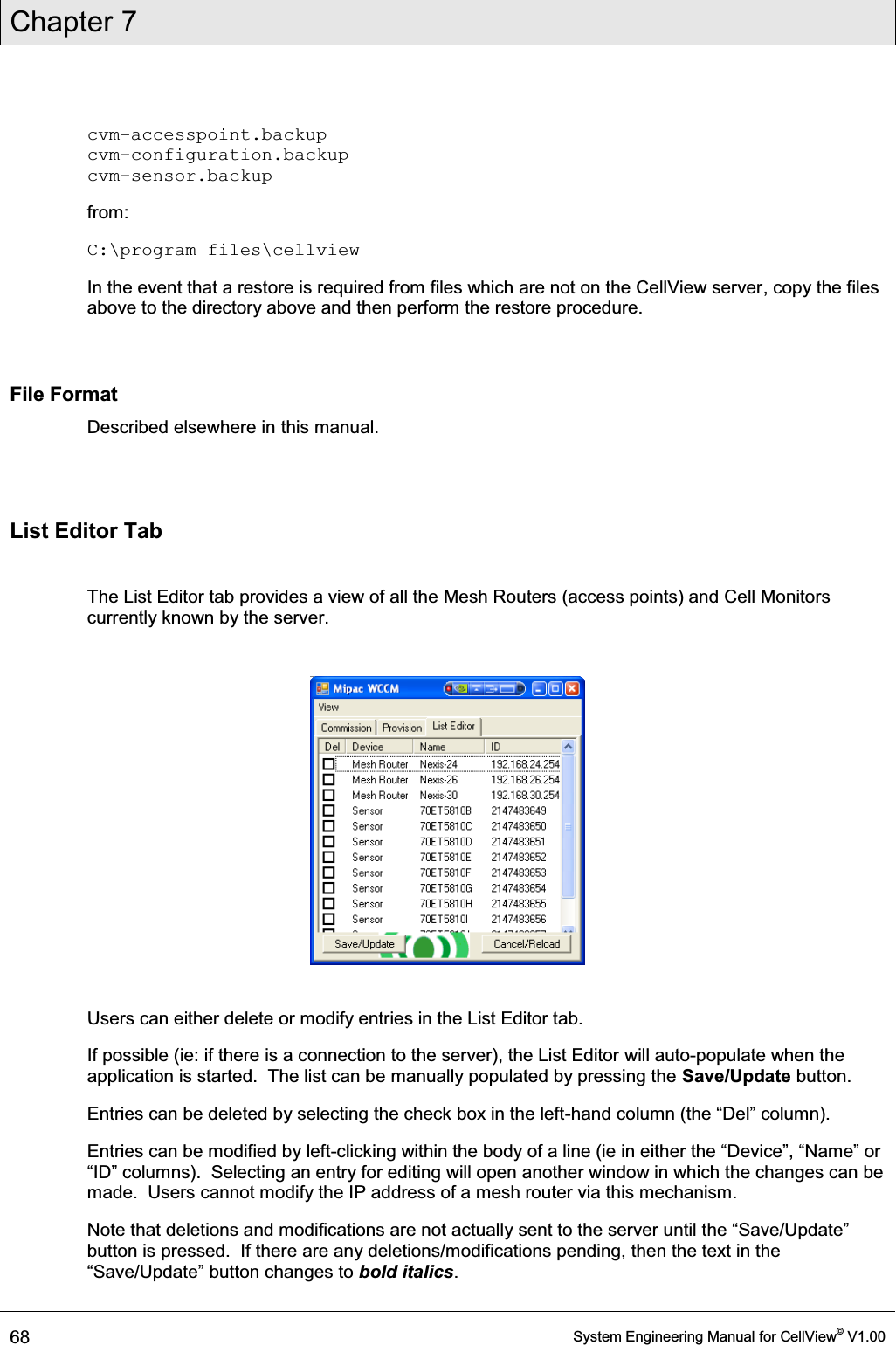 Chapter 7  68  System Engineering Manual for CellView© V1.00  cvm-accesspoint.backup cvm-configuration.backup cvm-sensor.backup from: C:\program files\cellview In the event that a restore is required from files which are not on the CellView server, copy the files above to the directory above and then perform the restore procedure.  File Format Described elsewhere in this manual.  List Editor Tab  The List Editor tab provides a view of all the Mesh Routers (access points) and Cell Monitors currently known by the server.      Users can either delete or modify entries in the List Editor tab. If possible (ie: if there is a connection to the server), the List Editor will auto-populate when the application is started.  The list can be manually populated by pressing the Save/Update button. Entries can be deleted by selecting the check box in the left-KDQGFROXPQWKH³&apos;HO´FROXPQ Entries can be modified by left-clickLQJZLWKLQWKHERG\RIDOLQHLHLQHLWKHUWKH³&apos;HYLFH´³1DPH´RU³,&apos;´FROXPQV6HOHFWLQJDQHQWU\IRUHGLWLQJZLOORSHQDQRWKHUZLQGRZLQZKLFKWKHFKDQJHVFDQEHmade.  Users cannot modify the IP address of a mesh router via this mechanism. Note that GHOHWLRQVDQGPRGLILFDWLRQVDUHQRWDFWXDOO\VHQWWRWKHVHUYHUXQWLOWKH³6DYH8SGDWH´button is pressed.  If there are any deletions/modifications pending, then the text in the ³6DYH8SGDWH´EXWWRQFKDQJHVWRbold italics. 