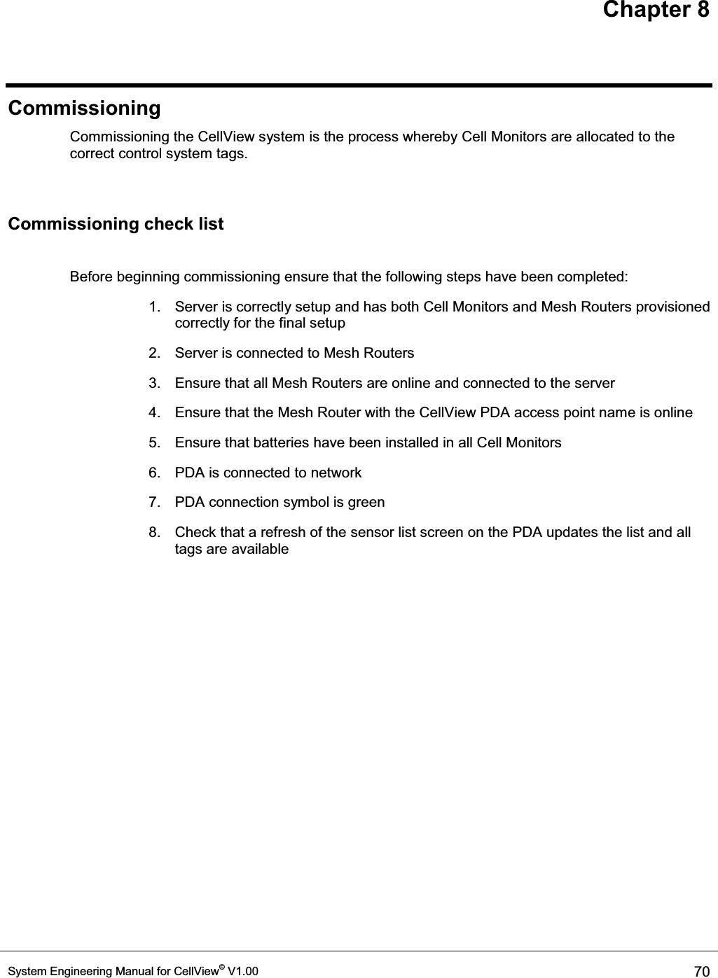 Chapter 8 System Engineering Manual for CellView© V1.00  70  Commissioning Commissioning the CellView system is the process whereby Cell Monitors are allocated to the correct control system tags.  Commissioning check list  Before beginning commissioning ensure that the following steps have been completed: 1.  Server is correctly setup and has both Cell Monitors and Mesh Routers provisioned correctly for the final setup 2.  Server is connected to Mesh Routers 3.  Ensure that all Mesh Routers are online and connected to the server 4.  Ensure that the Mesh Router with the CellView PDA access point name is online 5.  Ensure that batteries have been installed in all Cell Monitors 6.  PDA is connected to network 7.  PDA connection symbol is green 8.  Check that a refresh of the sensor list screen on the PDA updates the list and all tags are available  