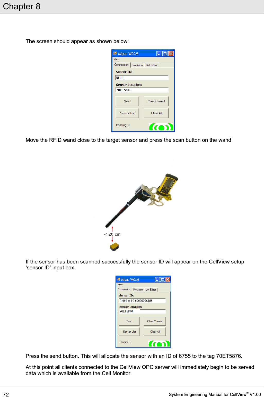 Chapter 8  72  System Engineering Manual for CellView© V1.00  The screen should appear as shown below:  Move the RFID wand close to the target sensor and press the scan button on the wand  If the sensor has been scanned successfully the sensor ID will appear on the CellView setup µVHQVRU,&apos;¶LQSXWER[  Press the send button. This will allocate the sensor with an ID of 6755 to the tag 70ET5876. At this point all clients connected to the CellView OPC server will immediately begin to be served data which is available from the Cell Monitor.  