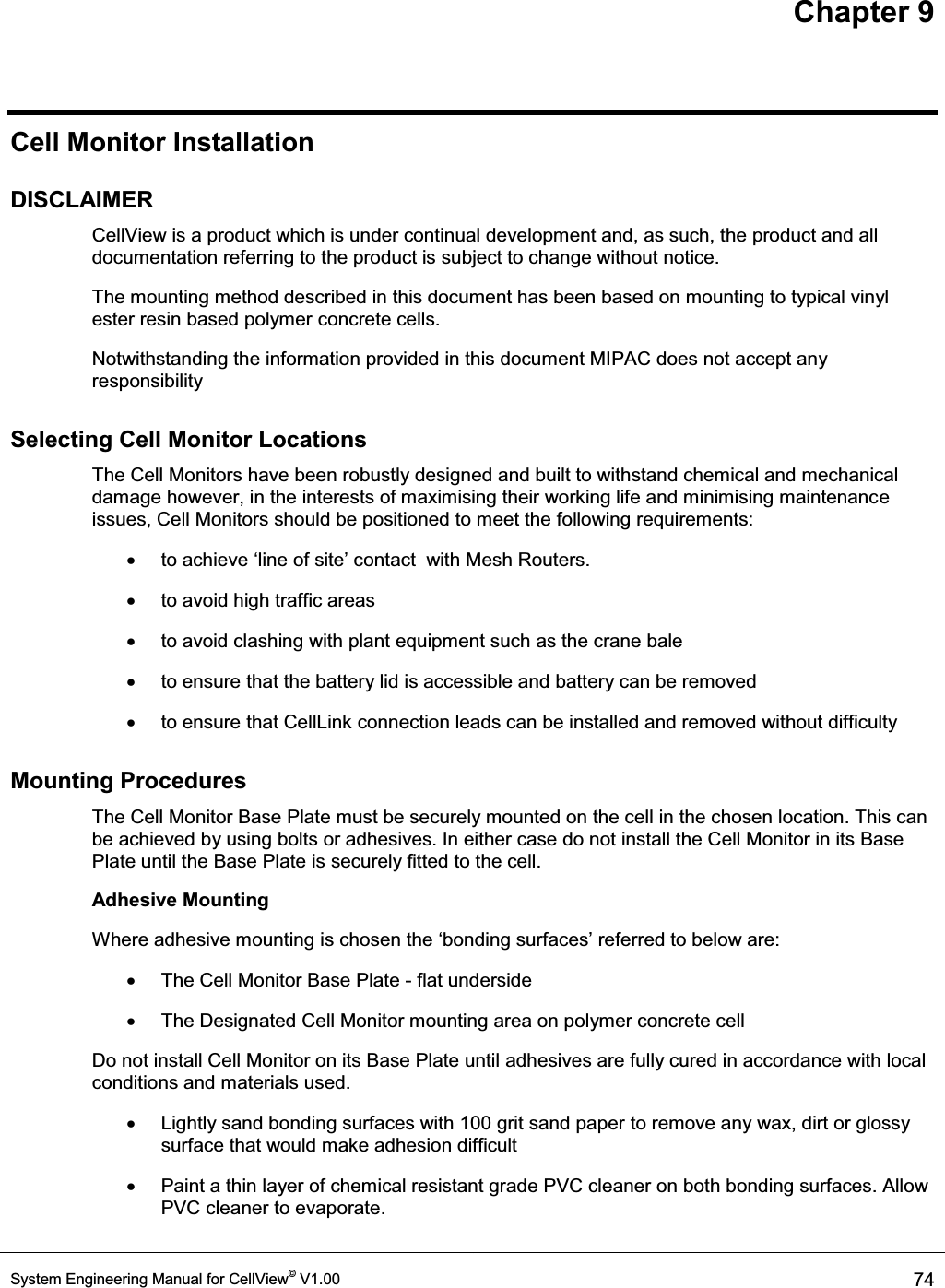 Chapter 9 System Engineering Manual for CellView© V1.00  74  Cell Monitor Installation DISCLAIMER CellView is a product which is under continual development and, as such, the product and all documentation referring to the product is subject to change without notice. The mounting method described in this document has been based on mounting to typical vinyl ester resin based polymer concrete cells. Notwithstanding the information provided in this document MIPAC does not accept any responsibility Selecting Cell Monitor Locations The Cell Monitors have been robustly designed and built to withstand chemical and mechanical damage however, in the interests of maximising their working life and minimising maintenance issues, Cell Monitors should be positioned to meet the following requirements: x WRDFKLHYHµOLQHRIVLWH¶FRQWDFWZLWK0HVK5RXWHUV x  to avoid high traffic areas x to avoid clashing with plant equipment such as the crane bale  x  to ensure that the battery lid is accessible and battery can be removed x  to ensure that CellLink connection leads can be installed and removed without difficulty Mounting Procedures The Cell Monitor Base Plate must be securely mounted on the cell in the chosen location. This can be achieved by using bolts or adhesives. In either case do not install the Cell Monitor in its Base Plate until the Base Plate is securely fitted to the cell. Adhesive Mounting :KHUHDGKHVLYHPRXQWLQJLVFKRVHQWKHµERQGLQJVXUIDFHV¶UHIHUUHGWREHORZDUH x  The Cell Monitor Base Plate - flat underside x  The Designated Cell Monitor mounting area on polymer concrete cell Do not install Cell Monitor on its Base Plate until adhesives are fully cured in accordance with local conditions and materials used. x  Lightly sand bonding surfaces with 100 grit sand paper to remove any wax, dirt or glossy surface that would make adhesion difficult x  Paint a thin layer of chemical resistant grade PVC cleaner on both bonding surfaces. Allow PVC cleaner to evaporate. 