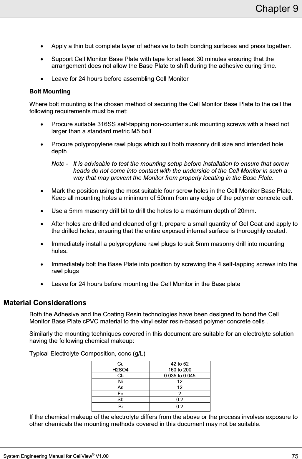 Chapter 9  System Engineering Manual for CellView© V1.00 75  x  Apply a thin but complete layer of adhesive to both bonding surfaces and press together.  x  Support Cell Monitor Base Plate with tape for at least 30 minutes ensuring that the arrangement does not allow the Base Plate to shift during the adhesive curing time. x  Leave for 24 hours before assembling Cell Monitor Bolt Mounting   Where bolt mounting is the chosen method of securing the Cell Monitor Base Plate to the cell the following requirements must be met: x  Procure suitable 316SS self-tapping non-counter sunk mounting screws with a head not larger than a standard metric M5 bolt x  Procure polypropylene rawl plugs which suit both masonry drill size and intended hole depth Note -   It is advisable to test the mounting setup before installation to ensure that screw heads do not come into contact with the underside of the Cell Monitor in such a way that may prevent the Monitor from properly locating in the Base Plate. x  Mark the position using the most suitable four screw holes in the Cell Monitor Base Plate.  Keep all mounting holes a minimum of 50mm from any edge of the polymer concrete cell.  x  Use a 5mm masonry drill bit to drill the holes to a maximum depth of 20mm. x  After holes are drilled and cleaned of grit, prepare a small quantity of Gel Coat and apply to the drilled holes, ensuring that the entire exposed internal surface is thoroughly coated. x  Immediately install a polypropylene rawl plugs to suit 5mm masonry drill into mounting holes. x  Immediately bolt the Base Plate into position by screwing the 4 self-tapping screws into the rawl plugs x  Leave for 24 hours before mounting the Cell Monitor in the Base plate Material Considerations Both the Adhesive and the Coating Resin technologies have been designed to bond the Cell Monitor Base Plate cPVC material to the vinyl ester resin-based polymer concrete cells . Similarly the mounting techniques covered in this document are suitable for an electrolyte solution having the following chemical makeup: Typical Electrolyte Composition, conc (g/L) Cu  42 to 52 H2SO4  160 to 200 Cl-  0.035 to 0.045 Ni 12 As 12 Fe 2 Sb 0.2 Bi 0.2 If the chemical makeup of the electrolyte differs from the above or the process involves exposure to other chemicals the mounting methods covered in this document may not be suitable.  