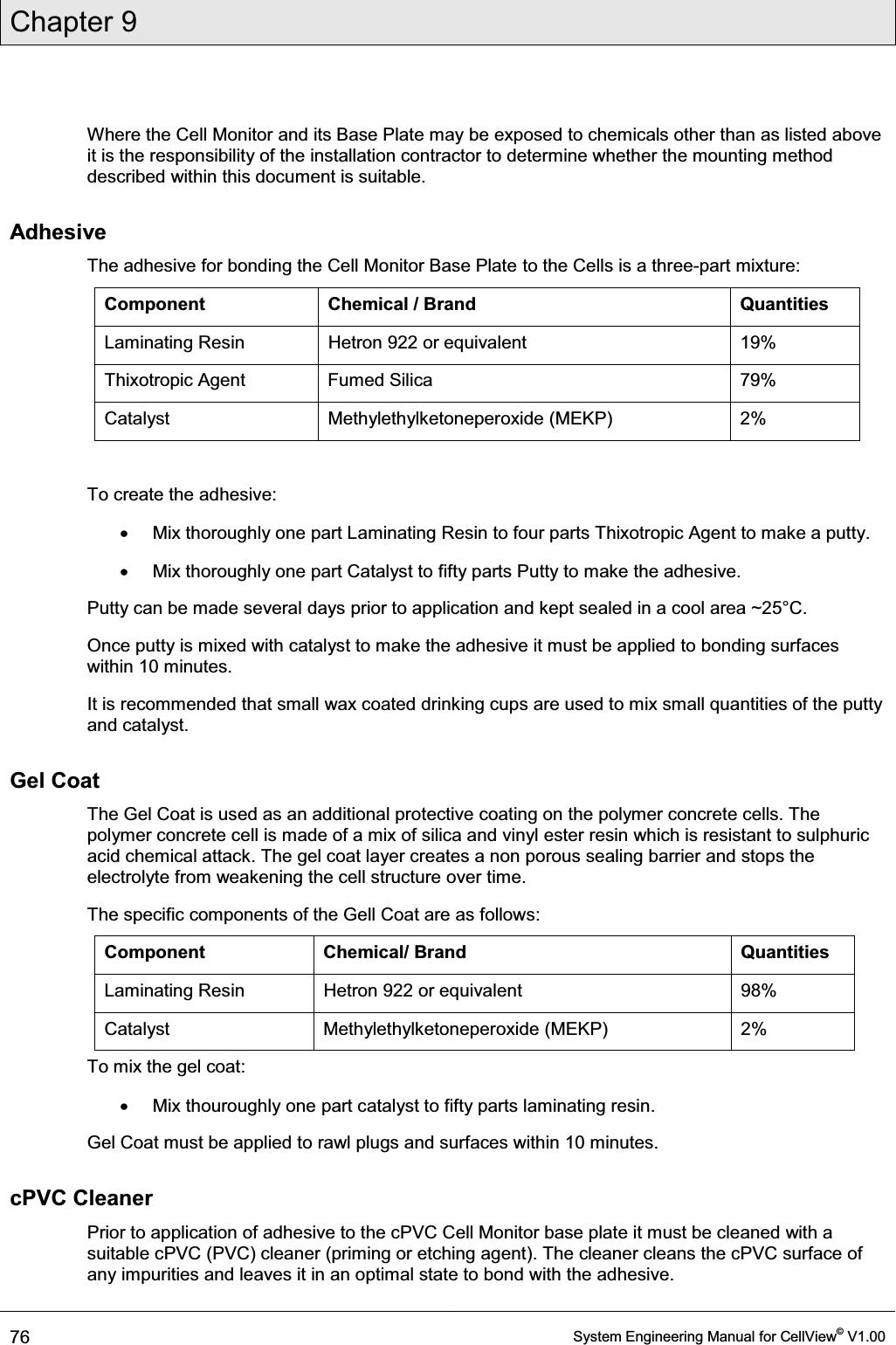 Chapter 9  76  System Engineering Manual for CellView© V1.00  Where the Cell Monitor and its Base Plate may be exposed to chemicals other than as listed above it is the responsibility of the installation contractor to determine whether the mounting method described within this document is suitable.  Adhesive The adhesive for bonding the Cell Monitor Base Plate to the Cells is a three-part mixture: Component Chemical / Brand  Quantities Laminating Resin  Hetron 922 or equivalent  19% Thixotropic Agent  Fumed Silica  79% Catalyst Methylethylketoneperoxide (MEKP) 2%  To create the adhesive: x  Mix thoroughly one part Laminating Resin to four parts Thixotropic Agent to make a putty. x  Mix thoroughly one part Catalyst to fifty parts Putty to make the adhesive.  Putty can be made several days prior to application and kept sealed in a cool area ~25°C. Once putty is mixed with catalyst to make the adhesive it must be applied to bonding surfaces within 10 minutes.  It is recommended that small wax coated drinking cups are used to mix small quantities of the putty and catalyst.  Gel Coat The Gel Coat is used as an additional protective coating on the polymer concrete cells. The polymer concrete cell is made of a mix of silica and vinyl ester resin which is resistant to sulphuric acid chemical attack. The gel coat layer creates a non porous sealing barrier and stops the electrolyte from weakening the cell structure over time. The specific components of the Gell Coat are as follows: Component Chemical/ Brand  Quantities Laminating Resin  Hetron 922 or equivalent  98% Catalyst Methylethylketoneperoxide (MEKP) 2% To mix the gel coat: x  Mix thouroughly one part catalyst to fifty parts laminating resin.  Gel Coat must be applied to rawl plugs and surfaces within 10 minutes.  cPVC Cleaner  Prior to application of adhesive to the cPVC Cell Monitor base plate it must be cleaned with a suitable cPVC (PVC) cleaner (priming or etching agent). The cleaner cleans the cPVC surface of any impurities and leaves it in an optimal state to bond with the adhesive. 