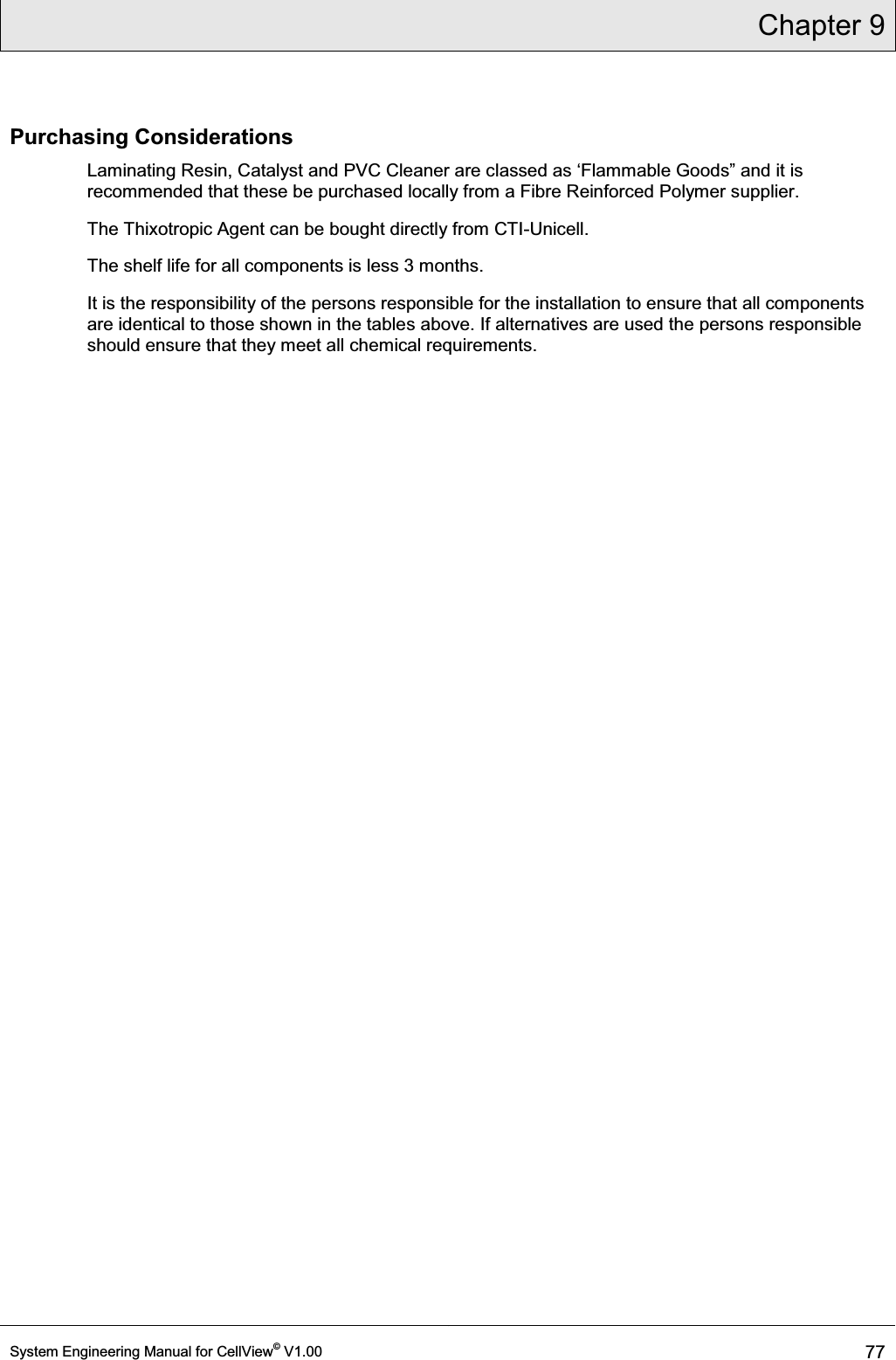 Chapter 9  System Engineering Manual for CellView© V1.00 77  Purchasing Considerations Laminating Resin, Catalyst and PVC Cleaner DUHFODVVHGDVµ)ODPPDEOH*RRGV´DQGLWLVrecommended that these be purchased locally from a Fibre Reinforced Polymer supplier.  The Thixotropic Agent can be bought directly from CTI-Unicell. The shelf life for all components is less 3 months.  It is the responsibility of the persons responsible for the installation to ensure that all components are identical to those shown in the tables above. If alternatives are used the persons responsible should ensure that they meet all chemical requirements.  