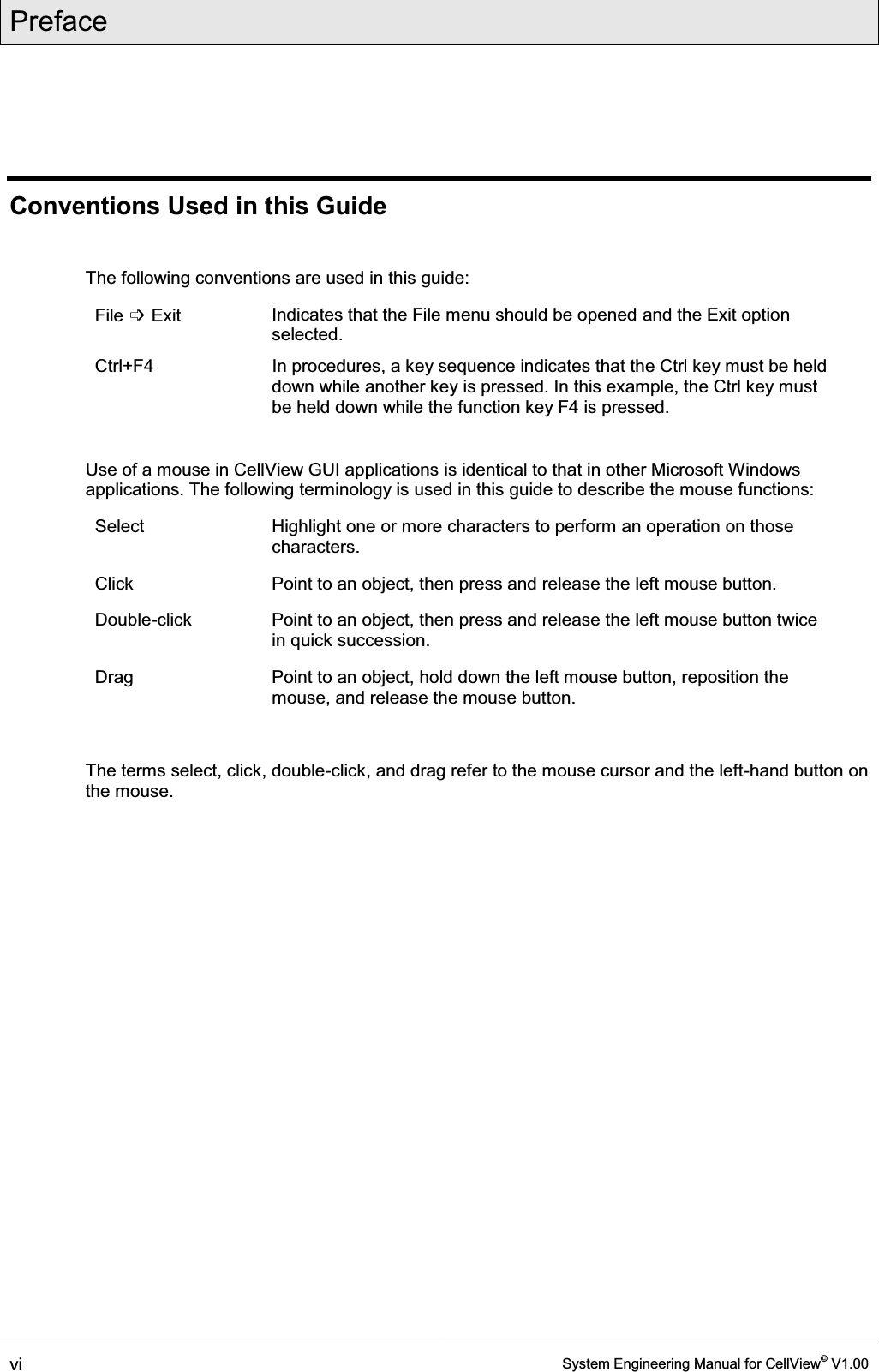 Preface  vi  System Engineering Manual for CellView© V1.00  Conventions Used in this Guide  The following conventions are used in this guide: File ߭ Exit  Indicates that the File menu should be opened and the Exit option selected. Ctrl+F4   In procedures, a key sequence indicates that the Ctrl key must be held down while another key is pressed. In this example, the Ctrl key must be held down while the function key F4 is pressed.  Use of a mouse in CellView GUI applications is identical to that in other Microsoft Windows applications. The following terminology is used in this guide to describe the mouse functions: Select   Highlight one or more characters to perform an operation on those characters. Click   Point to an object, then press and release the left mouse button. Double-click   Point to an object, then press and release the left mouse button twice in quick succession. Drag   Point to an object, hold down the left mouse button, reposition the mouse, and release the mouse button.  The terms select, click, double-click, and drag refer to the mouse cursor and the left-hand button on the mouse.  