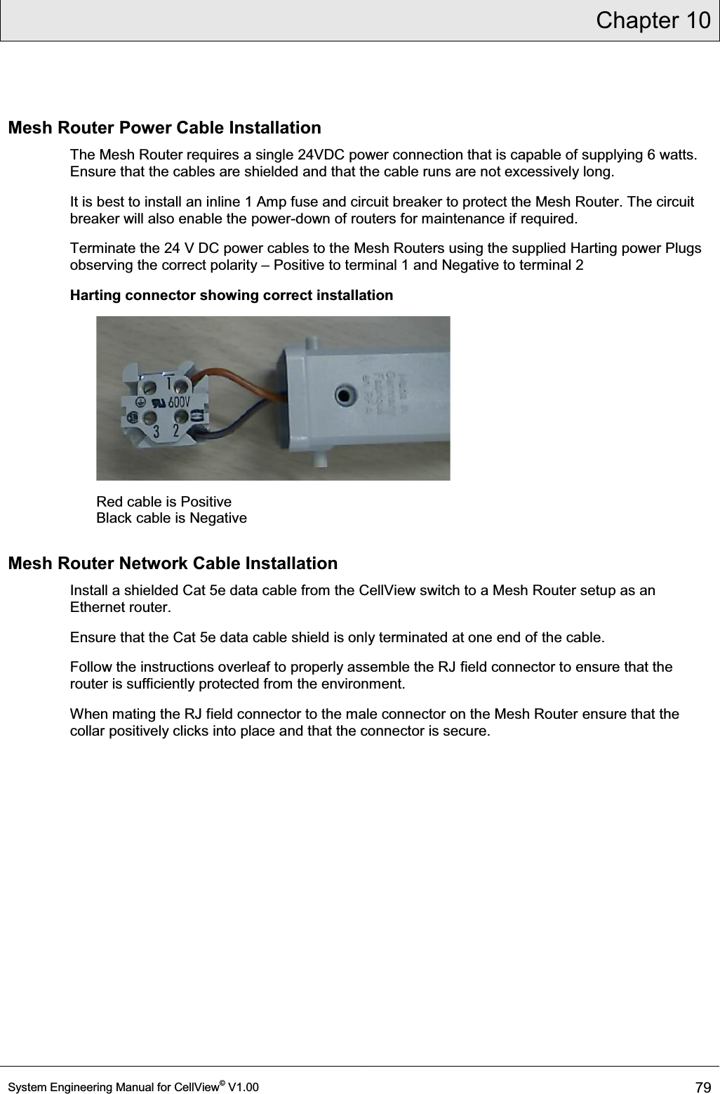 Chapter 10  System Engineering Manual for CellView© V1.00 79  Mesh Router Power Cable Installation The Mesh Router requires a single 24VDC power connection that is capable of supplying 6 watts. Ensure that the cables are shielded and that the cable runs are not excessively long. It is best to install an inline 1 Amp fuse and circuit breaker to protect the Mesh Router. The circuit breaker will also enable the power-down of routers for maintenance if required. Terminate the 24 V DC power cables to the Mesh Routers using the supplied Harting power Plugs observing the correct polarity ± Positive to terminal 1 and Negative to terminal 2 Harting connector showing correct installation         Red cable is Positive Black cable is Negative  Mesh Router Network Cable Installation Install a shielded Cat 5e data cable from the CellView switch to a Mesh Router setup as an Ethernet router.  Ensure that the Cat 5e data cable shield is only terminated at one end of the cable.   Follow the instructions overleaf to properly assemble the RJ field connector to ensure that the router is sufficiently protected from the environment.  When mating the RJ field connector to the male connector on the Mesh Router ensure that the collar positively clicks into place and that the connector is secure.  