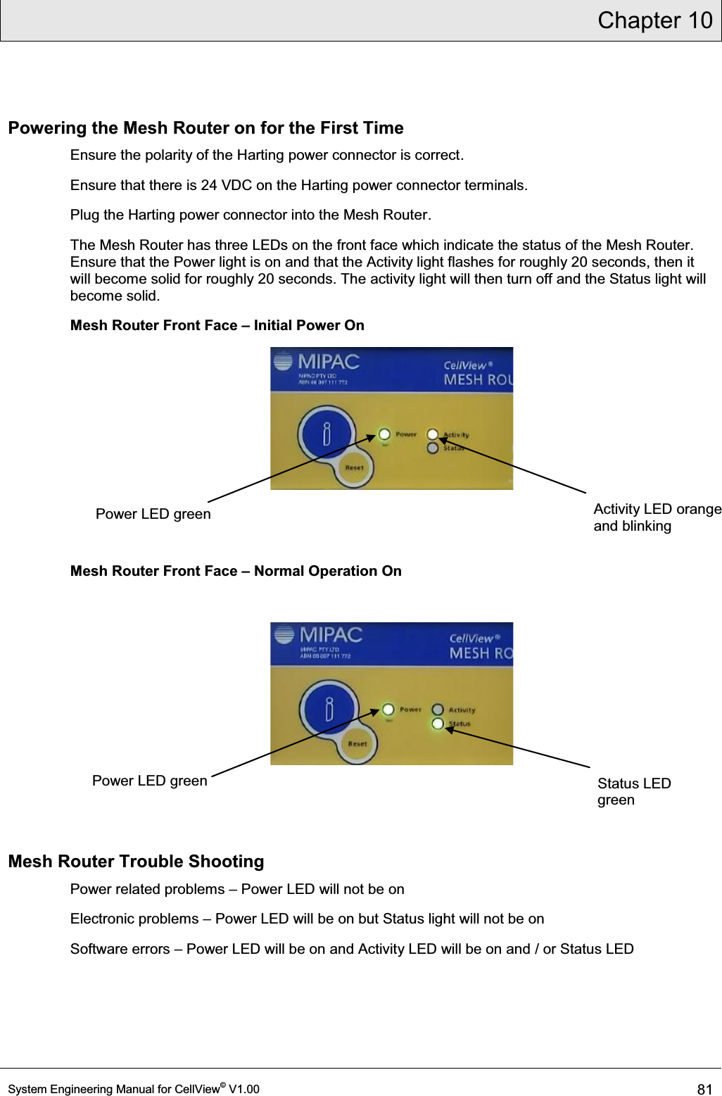 Chapter 10  System Engineering Manual for CellView© V1.00 81  Powering the Mesh Router on for the First Time Ensure the polarity of the Harting power connector is correct. Ensure that there is 24 VDC on the Harting power connector terminals. Plug the Harting power connector into the Mesh Router. The Mesh Router has three LEDs on the front face which indicate the status of the Mesh Router. Ensure that the Power light is on and that the Activity light flashes for roughly 20 seconds, then it will become solid for roughly 20 seconds. The activity light will then turn off and the Status light will become solid. Mesh Router Front Face ± Initial Power On    Mesh Router Front Face ± Normal Operation On      Mesh Router Trouble Shooting Power related problems ± Power LED will not be on Electronic problems ± Power LED will be on but Status light will not be on Software errors ± Power LED will be on and Activity LED will be on and / or Status LED   Power LED green  Activity LED orange and blinking Status LED green Power LED green 