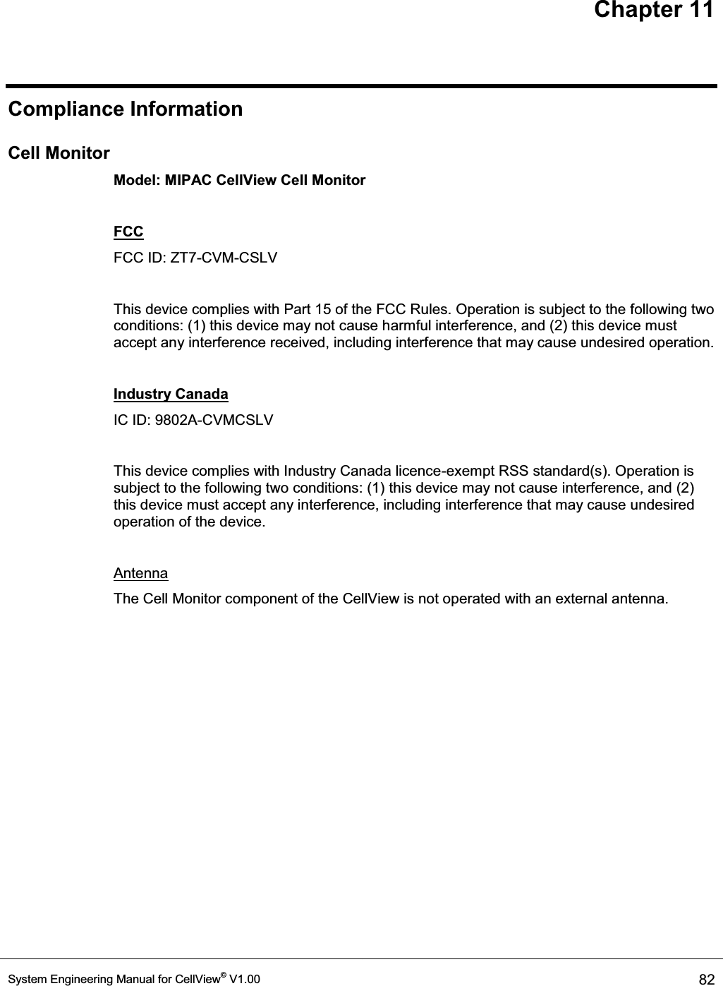 Chapter 11 System Engineering Manual for CellView© V1.00  82  Compliance Information Cell Monitor Model: MIPAC CellView Cell Monitor  FCC FCC ID: ZT7-CVM-CSLV  This device complies with Part 15 of the FCC Rules. Operation is subject to the following two conditions: (1) this device may not cause harmful interference, and (2) this device must accept any interference received, including interference that may cause undesired operation.  Industry Canada IC ID: 9802A-CVMCSLV  This device complies with Industry Canada licence-exempt RSS standard(s). Operation is subject to the following two conditions: (1) this device may not cause interference, and (2) this device must accept any interference, including interference that may cause undesired operation of the device.  Antenna The Cell Monitor component of the CellView is not operated with an external antenna. 