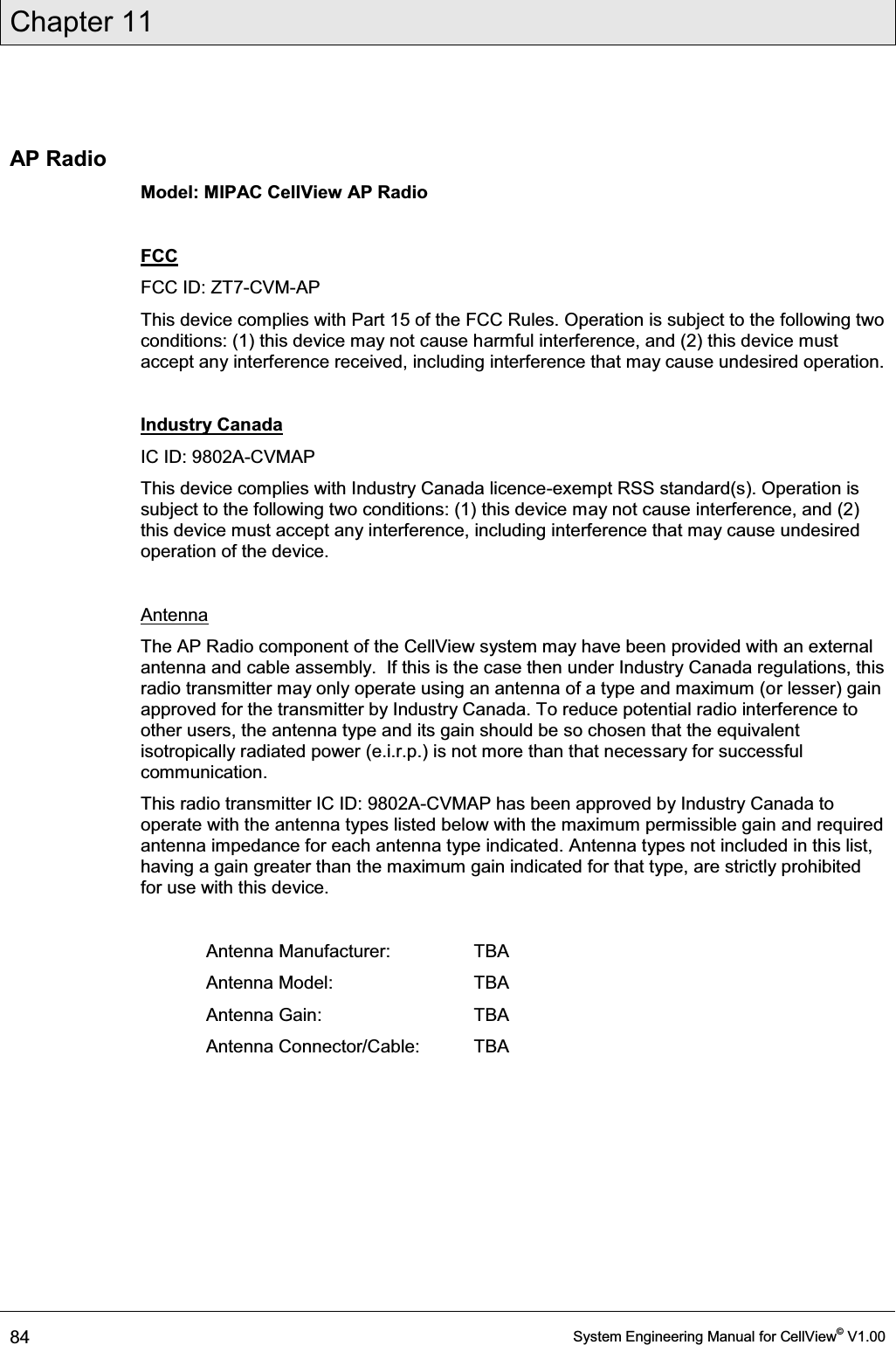 Chapter 11  84  System Engineering Manual for CellView© V1.00  AP Radio  Model: MIPAC CellView AP Radio  FCC FCC ID: ZT7-CVM-AP This device complies with Part 15 of the FCC Rules. Operation is subject to the following two conditions: (1) this device may not cause harmful interference, and (2) this device must accept any interference received, including interference that may cause undesired operation.  Industry Canada IC ID: 9802A-CVMAP This device complies with Industry Canada licence-exempt RSS standard(s). Operation is subject to the following two conditions: (1) this device may not cause interference, and (2) this device must accept any interference, including interference that may cause undesired operation of the device.  Antenna The AP Radio component of the CellView system may have been provided with an external antenna and cable assembly.  If this is the case then under Industry Canada regulations, this radio transmitter may only operate using an antenna of a type and maximum (or lesser) gain approved for the transmitter by Industry Canada. To reduce potential radio interference to other users, the antenna type and its gain should be so chosen that the equivalent isotropically radiated power (e.i.r.p.) is not more than that necessary for successful communication. This radio transmitter IC ID: 9802A-CVMAP has been approved by Industry Canada to operate with the antenna types listed below with the maximum permissible gain and required antenna impedance for each antenna type indicated. Antenna types not included in this list, having a gain greater than the maximum gain indicated for that type, are strictly prohibited for use with this device.  Antenna Manufacturer:   TBA Antenna Model:    TBA Antenna Gain:    TBA Antenna Connector/Cable:  TBA 