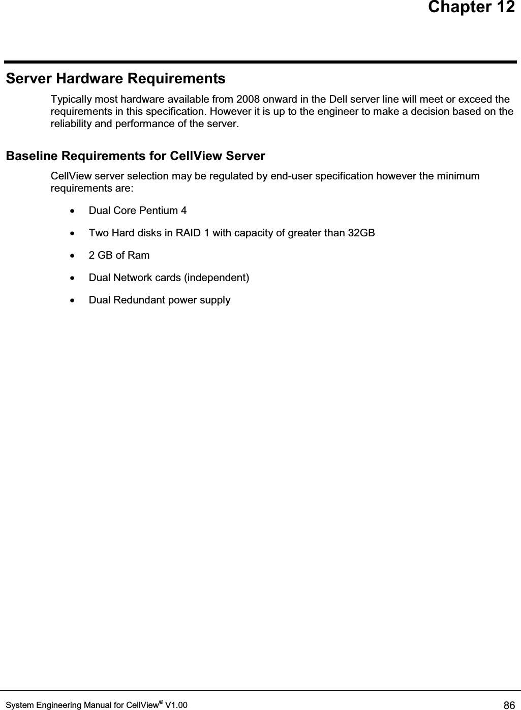 Chapter 12 System Engineering Manual for CellView© V1.00  86  Server Hardware Requirements Typically most hardware available from 2008 onward in the Dell server line will meet or exceed the requirements in this specification. However it is up to the engineer to make a decision based on the reliability and performance of the server.  Baseline Requirements for CellView Server CellView server selection may be regulated by end-user specification however the minimum requirements are: x  Dual Core Pentium 4 x  Two Hard disks in RAID 1 with capacity of greater than 32GB x  2 GB of Ram x  Dual Network cards (independent) x  Dual Redundant power supply 