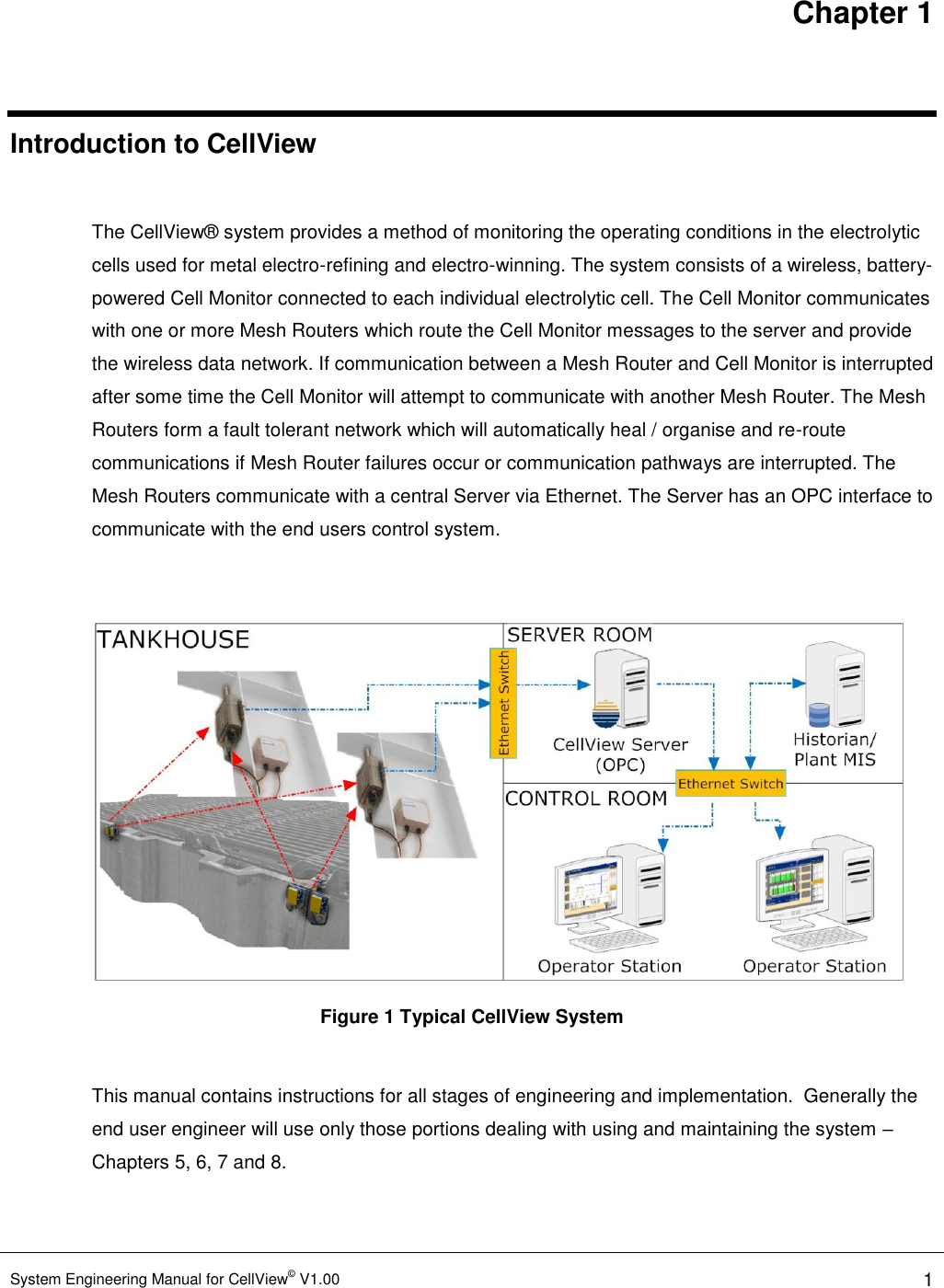 Chapter 1 System Engineering Manual for CellView© V1.00 1  Introduction to CellView  The CellView® system provides a method of monitoring the operating conditions in the electrolytic cells used for metal electro-refining and electro-winning. The system consists of a wireless, battery-powered Cell Monitor connected to each individual electrolytic cell. The Cell Monitor communicates with one or more Mesh Routers which route the Cell Monitor messages to the server and provide the wireless data network. If communication between a Mesh Router and Cell Monitor is interrupted after some time the Cell Monitor will attempt to communicate with another Mesh Router. The Mesh Routers form a fault tolerant network which will automatically heal / organise and re-route communications if Mesh Router failures occur or communication pathways are interrupted. The Mesh Routers communicate with a central Server via Ethernet. The Server has an OPC interface to communicate with the end users control system.   Figure 1 Typical CellView System  This manual contains instructions for all stages of engineering and implementation.  Generally the end user engineer will use only those portions dealing with using and maintaining the system – Chapters 5, 6, 7 and 8.