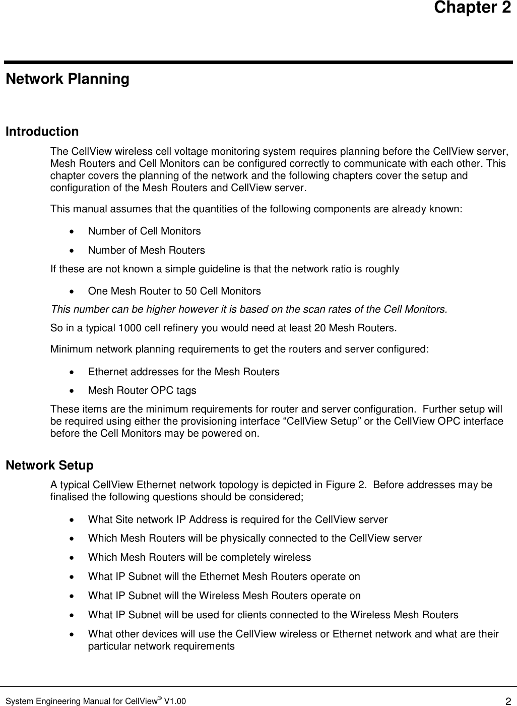 Chapter 2 System Engineering Manual for CellView© V1.00 2  Network Planning  Introduction The CellView wireless cell voltage monitoring system requires planning before the CellView server, Mesh Routers and Cell Monitors can be configured correctly to communicate with each other. This chapter covers the planning of the network and the following chapters cover the setup and configuration of the Mesh Routers and CellView server. This manual assumes that the quantities of the following components are already known:   Number of Cell Monitors    Number of Mesh Routers If these are not known a simple guideline is that the network ratio is roughly   One Mesh Router to 50 Cell Monitors This number can be higher however it is based on the scan rates of the Cell Monitors.  So in a typical 1000 cell refinery you would need at least 20 Mesh Routers. Minimum network planning requirements to get the routers and server configured:   Ethernet addresses for the Mesh Routers   Mesh Router OPC tags These items are the minimum requirements for router and server configuration.  Further setup will be required using either the provisioning interface “CellView Setup” or the CellView OPC interface before the Cell Monitors may be powered on. Network Setup A typical CellView Ethernet network topology is depicted in Figure 2.  Before addresses may be finalised the following questions should be considered;   What Site network IP Address is required for the CellView server   Which Mesh Routers will be physically connected to the CellView server   Which Mesh Routers will be completely wireless   What IP Subnet will the Ethernet Mesh Routers operate on   What IP Subnet will the Wireless Mesh Routers operate on   What IP Subnet will be used for clients connected to the Wireless Mesh Routers   What other devices will use the CellView wireless or Ethernet network and what are their particular network requirements  