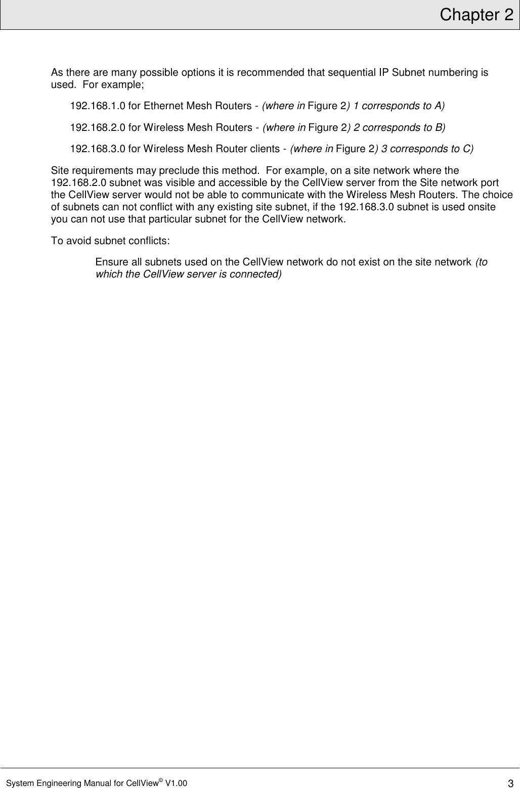 Chapter 2  System Engineering Manual for CellView© V1.00 3  As there are many possible options it is recommended that sequential IP Subnet numbering is used.  For example; 192.168.1.0 for Ethernet Mesh Routers - (where in Figure 2) 1 corresponds to A) 192.168.2.0 for Wireless Mesh Routers - (where in Figure 2) 2 corresponds to B) 192.168.3.0 for Wireless Mesh Router clients - (where in Figure 2) 3 corresponds to C) Site requirements may preclude this method.  For example, on a site network where the 192.168.2.0 subnet was visible and accessible by the CellView server from the Site network port the CellView server would not be able to communicate with the Wireless Mesh Routers. The choice of subnets can not conflict with any existing site subnet, if the 192.168.3.0 subnet is used onsite you can not use that particular subnet for the CellView network. To avoid subnet conflicts: Ensure all subnets used on the CellView network do not exist on the site network (to which the CellView server is connected)  