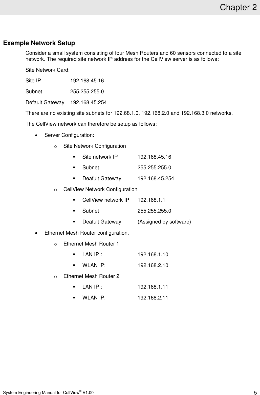 Chapter 2  System Engineering Manual for CellView© V1.00 5  Example Network Setup Consider a small system consisting of four Mesh Routers and 60 sensors connected to a site network. The required site network IP address for the CellView server is as follows: Site Network Card: Site IP     192.168.45.16  Subnet     255.255.255.0  Default Gateway  192.168.45.254 There are no existing site subnets for 192.68.1.0, 192.168.2.0 and 192.168.3.0 networks.  The CellView network can therefore be setup as follows:   Server Configuration: o  Site Network Configuration   Site network IP   192.168.45.16   Subnet     255.255.255.0   Deafult Gateway  192.168.45.254 o  CellView Network Configuration   CellView network IP   192.168.1.1   Subnet     255.255.255.0   Deafult Gateway  (Assigned by software)   Ethernet Mesh Router configuration. o  Ethernet Mesh Router 1    LAN IP :    192.168.1.10   WLAN IP:    192.168.2.10 o  Ethernet Mesh Router 2   LAN IP :    192.168.1.11   WLAN IP:    192.168.2.11 