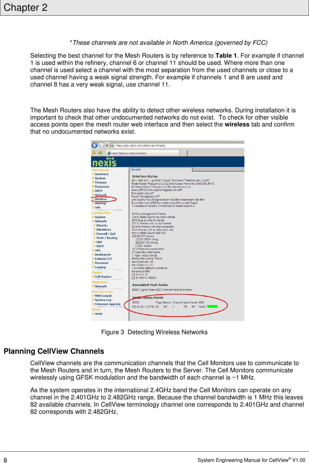 Chapter 2  8 System Engineering Manual for CellView© V1.00   *These channels are not available in North America (governed by FCC) Selecting the best channel for the Mesh Routers is by reference to Table 1. For example if channel 1 is used within the refinery, channel 6 or channel 11 should be used. Where more than one channel is used select a channel with the most separation from the used channels or close to a used channel having a weak signal strength. For example if channels 1 and 8 are used and channel 8 has a very weak signal, use channel 11.  The Mesh Routers also have the ability to detect other wireless networks. During installation it is important to check that other undocumented networks do not exist.  To check for other visible access points open the mesh router web interface and then select the wireless tab and confirm that no undocumented networks exist.  Figure 3  Detecting Wireless Networks Planning CellView Channels CellView channels are the communication channels that the Cell Monitors use to communicate to the Mesh Routers and in turn, the Mesh Routers to the Server. The Cell Monitors communicate wirelessly using GFSK modulation and the bandwidth of each channel is ~1 MHz.  As the system operates in the international 2.4GHz band the Cell Monitors can operate on any channel in the 2.401GHz to 2.482GHz range. Because the channel bandwidth is 1 MHz this leaves 82 available channels. In CellView terminology channel one corresponds to 2.401GHz and channel 82 corresponds with 2.482GHz.  