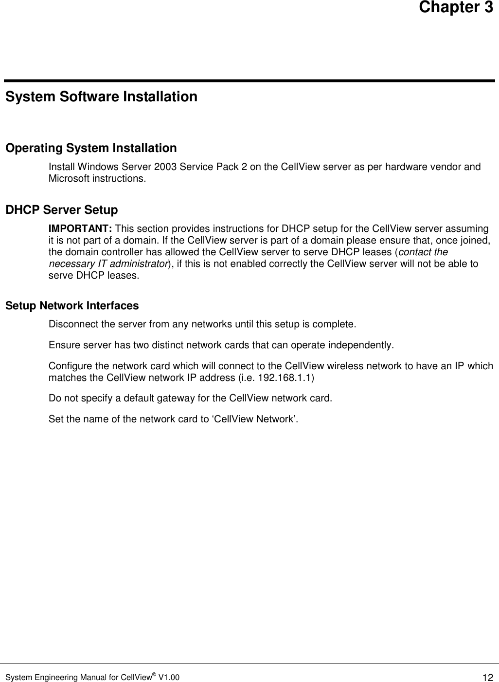 Chapter 3 System Engineering Manual for CellView© V1.00 12   System Software Installation  Operating System Installation Install Windows Server 2003 Service Pack 2 on the CellView server as per hardware vendor and Microsoft instructions. DHCP Server Setup IMPORTANT: This section provides instructions for DHCP setup for the CellView server assuming it is not part of a domain. If the CellView server is part of a domain please ensure that, once joined, the domain controller has allowed the CellView server to serve DHCP leases (contact the necessary IT administrator), if this is not enabled correctly the CellView server will not be able to serve DHCP leases.  Setup Network Interfaces   Disconnect the server from any networks until this setup is complete. Ensure server has two distinct network cards that can operate independently. Configure the network card which will connect to the CellView wireless network to have an IP which matches the CellView network IP address (i.e. 192.168.1.1)   Do not specify a default gateway for the CellView network card. Set the name of the network card to ‘CellView Network’. 