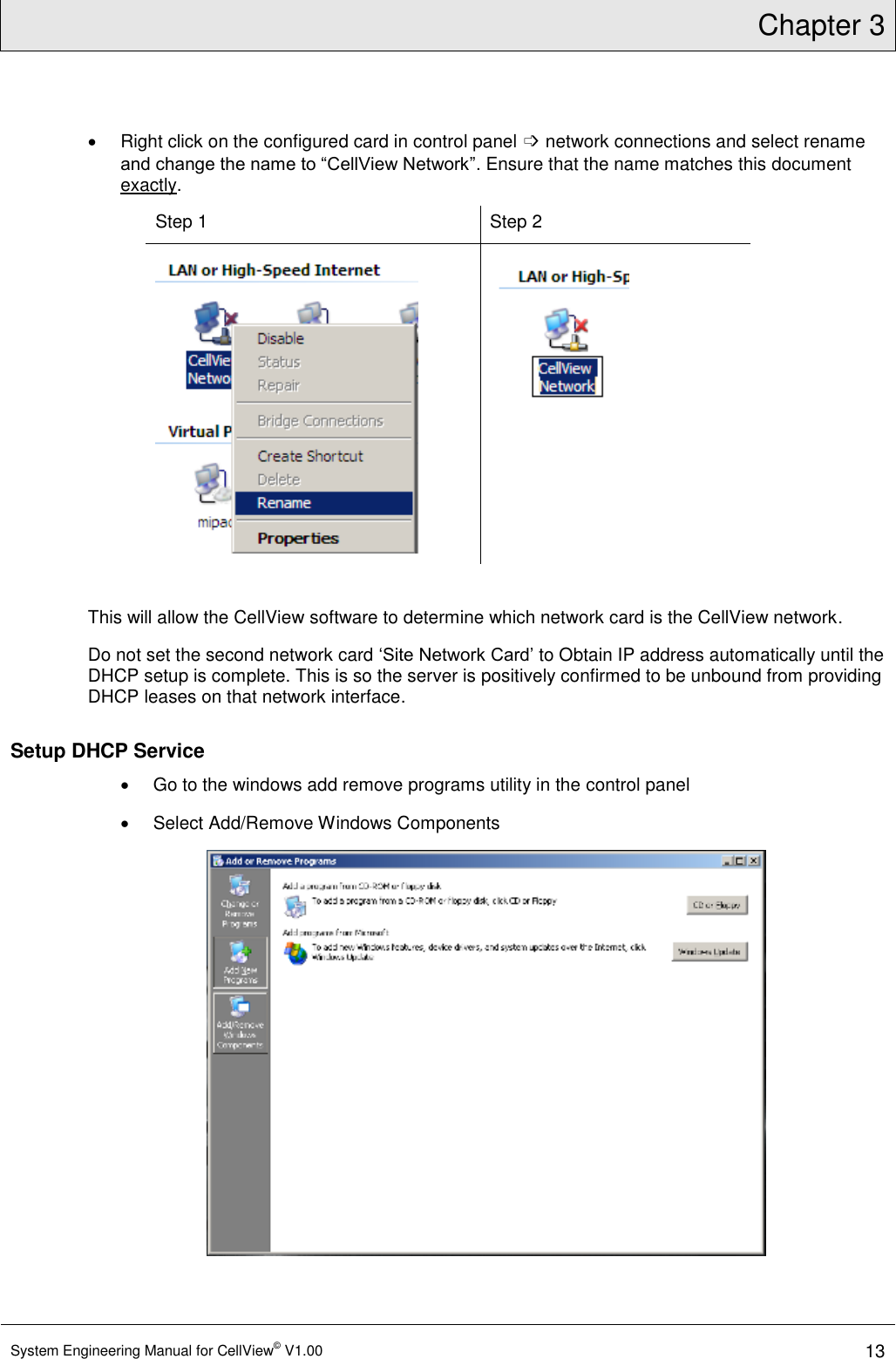 Chapter 3  System Engineering Manual for CellView© V1.00 13    Right click on the configured card in control panel ➩ network connections and select rename and change the name to “CellView Network”. Ensure that the name matches this document exactly. Step 1 Step 2    This will allow the CellView software to determine which network card is the CellView network. Do not set the second network card ‘Site Network Card’ to Obtain IP address automatically until the DHCP setup is complete. This is so the server is positively confirmed to be unbound from providing DHCP leases on that network interface.  Setup DHCP Service    Go to the windows add remove programs utility in the control panel   Select Add/Remove Windows Components  