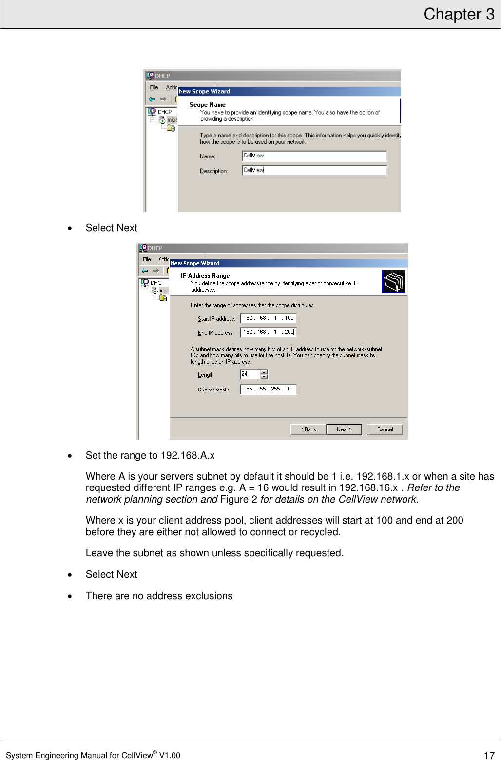 Chapter 3  System Engineering Manual for CellView© V1.00 17     Select Next    Set the range to 192.168.A.x Where A is your servers subnet by default it should be 1 i.e. 192.168.1.x or when a site has requested different IP ranges e.g. A = 16 would result in 192.168.16.x . Refer to the network planning section and Figure 2 for details on the CellView network. Where x is your client address pool, client addresses will start at 100 and end at 200 before they are either not allowed to connect or recycled. Leave the subnet as shown unless specifically requested.   Select Next   There are no address exclusions 