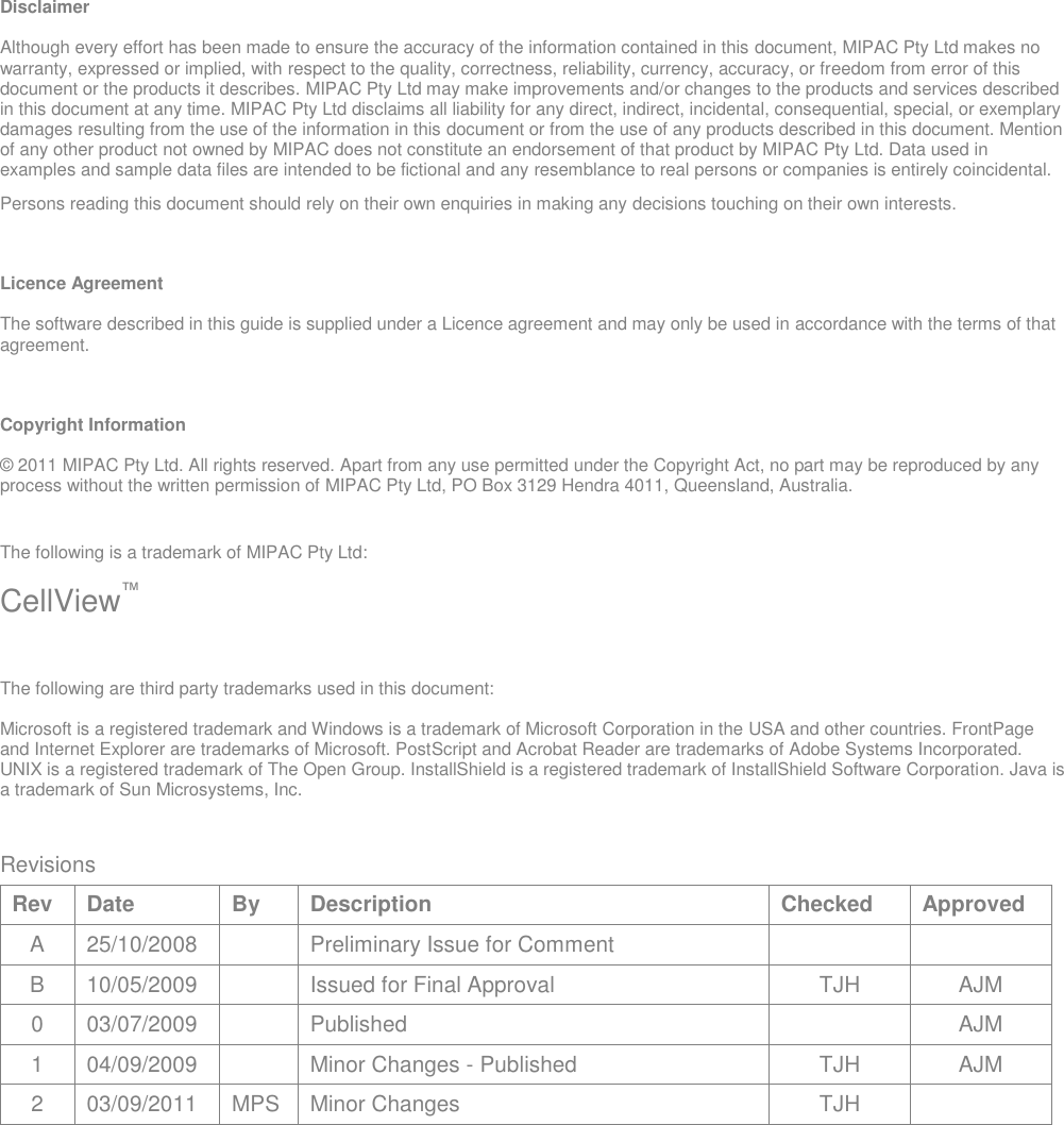 Disclaimer Although every effort has been made to ensure the accuracy of the information contained in this document, MIPAC Pty Ltd makes no warranty, expressed or implied, with respect to the quality, correctness, reliability, currency, accuracy, or freedom from error of this document or the products it describes. MIPAC Pty Ltd may make improvements and/or changes to the products and services described in this document at any time. MIPAC Pty Ltd disclaims all liability for any direct, indirect, incidental, consequential, special, or exemplary damages resulting from the use of the information in this document or from the use of any products described in this document. Mention of any other product not owned by MIPAC does not constitute an endorsement of that product by MIPAC Pty Ltd. Data used in examples and sample data files are intended to be fictional and any resemblance to real persons or companies is entirely coincidental. Persons reading this document should rely on their own enquiries in making any decisions touching on their own interests. Licence Agreement The software described in this guide is supplied under a Licence agreement and may only be used in accordance with the terms of that agreement. Copyright Information © 2011 MIPAC Pty Ltd. All rights reserved. Apart from any use permitted under the Copyright Act, no part may be reproduced by any process without the written permission of MIPAC Pty Ltd, PO Box 3129 Hendra 4011, Queensland, Australia. The following is a trademark of MIPAC Pty Ltd: CellView™ The following are third party trademarks used in this document: Microsoft is a registered trademark and Windows is a trademark of Microsoft Corporation in the USA and other countries. FrontPage and Internet Explorer are trademarks of Microsoft. PostScript and Acrobat Reader are trademarks of Adobe Systems Incorporated. UNIX is a registered trademark of The Open Group. InstallShield is a registered trademark of InstallShield Software Corporation. Java is a trademark of Sun Microsystems, Inc.  Revisions Rev Date By Description Checked Approved A 25/10/2008  Preliminary Issue for Comment   B 10/05/2009  Issued for Final Approval TJH AJM 0 03/07/2009  Published  AJM 1 04/09/2009  Minor Changes - Published TJH AJM 2 03/09/2011 MPS Minor Changes  TJH    