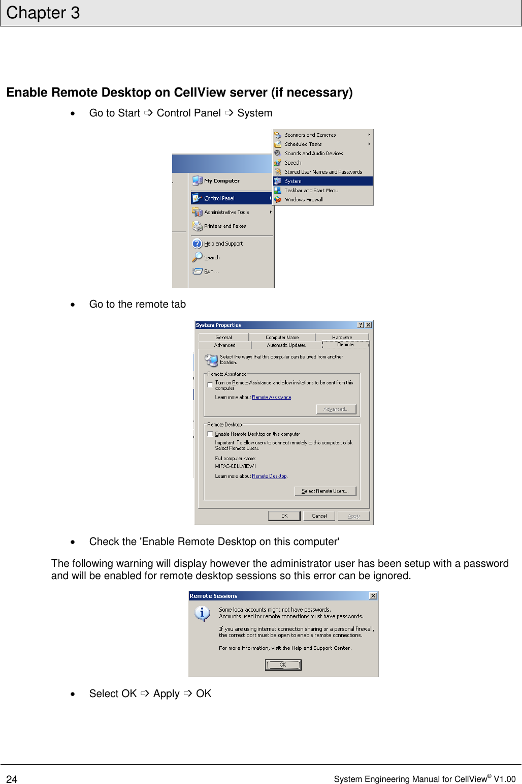 Chapter 3  24 System Engineering Manual for CellView© V1.00  Enable Remote Desktop on CellView server (if necessary)   Go to Start ➩ Control Panel ➩ System    Go to the remote tab    Check the &apos;Enable Remote Desktop on this computer&apos; The following warning will display however the administrator user has been setup with a password and will be enabled for remote desktop sessions so this error can be ignored.    Select OK ➩ Apply ➩ OK 