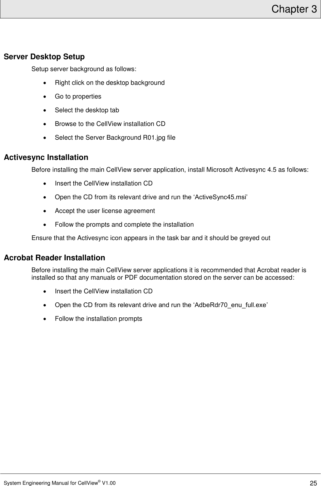 Chapter 3  System Engineering Manual for CellView© V1.00 25  Server Desktop Setup Setup server background as follows:   Right click on the desktop background   Go to properties   Select the desktop tab   Browse to the CellView installation CD   Select the Server Background R01.jpg file Activesync Installation Before installing the main CellView server application, install Microsoft Activesync 4.5 as follows:   Insert the CellView installation CD   Open the CD from its relevant drive and run the ‘ActiveSync45.msi’    Accept the user license agreement   Follow the prompts and complete the installation Ensure that the Activesync icon appears in the task bar and it should be greyed out Acrobat Reader Installation Before installing the main CellView server applications it is recommended that Acrobat reader is installed so that any manuals or PDF documentation stored on the server can be accessed:   Insert the CellView installation CD  Open the CD from its relevant drive and run the ‘AdbeRdr70_enu_full.exe’    Follow the installation prompts   