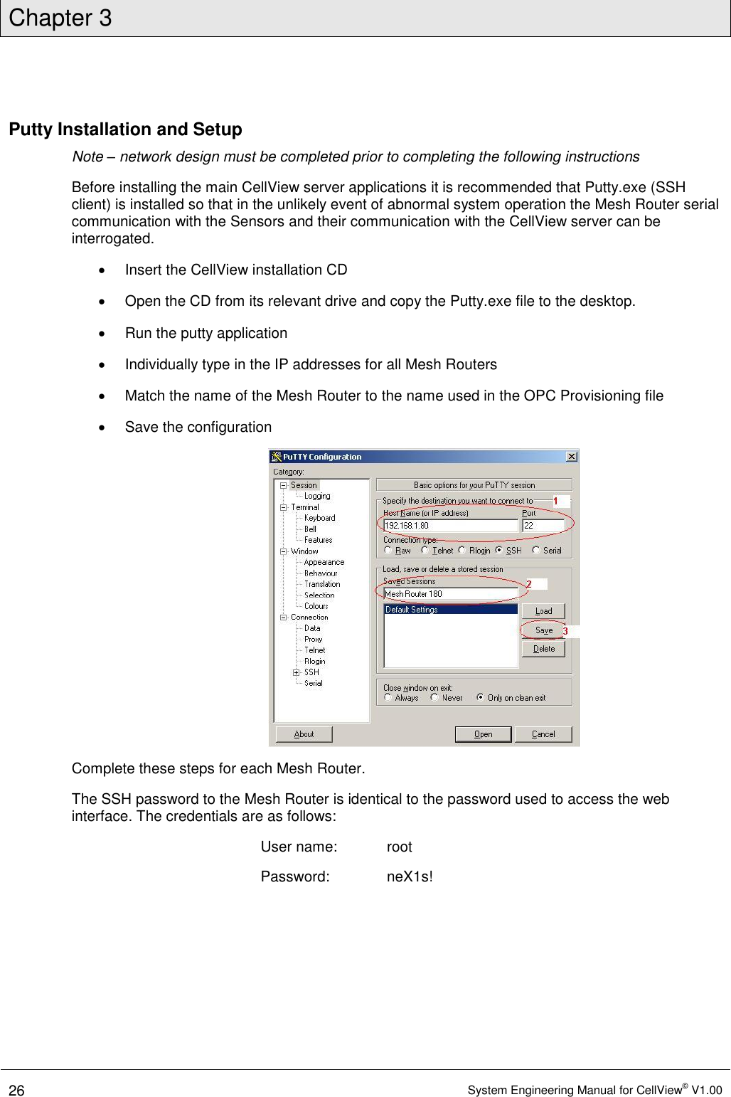 Chapter 3  26 System Engineering Manual for CellView© V1.00  Putty Installation and Setup Note – network design must be completed prior to completing the following instructions Before installing the main CellView server applications it is recommended that Putty.exe (SSH client) is installed so that in the unlikely event of abnormal system operation the Mesh Router serial communication with the Sensors and their communication with the CellView server can be interrogated.   Insert the CellView installation CD   Open the CD from its relevant drive and copy the Putty.exe file to the desktop.   Run the putty application    Individually type in the IP addresses for all Mesh Routers   Match the name of the Mesh Router to the name used in the OPC Provisioning file   Save the configuration  Complete these steps for each Mesh Router. The SSH password to the Mesh Router is identical to the password used to access the web interface. The credentials are as follows: User name:  root Password:   neX1s! 