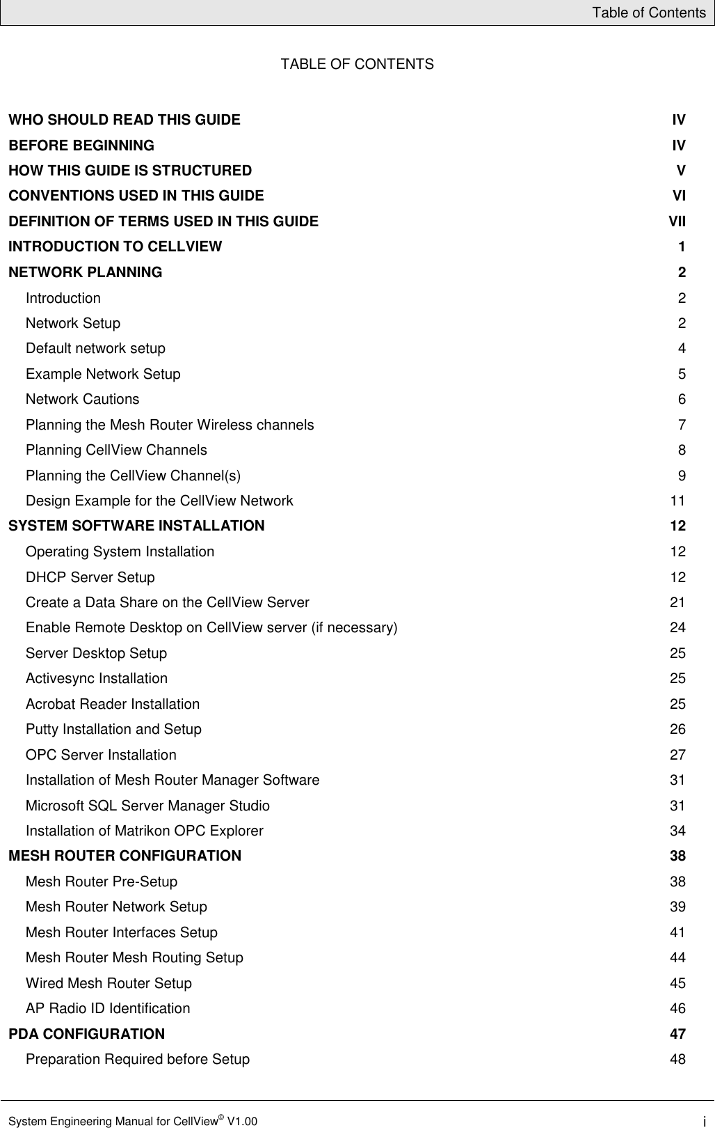 Table of Contents  System Engineering Manual for CellView© V1.00 i  TABLE OF CONTENTS WHO SHOULD READ THIS GUIDE  IV BEFORE BEGINNING  IV HOW THIS GUIDE IS STRUCTURED  V CONVENTIONS USED IN THIS GUIDE  VI DEFINITION OF TERMS USED IN THIS GUIDE  VII INTRODUCTION TO CELLVIEW  1 NETWORK PLANNING  2 Introduction  2 Network Setup  2 Default network setup  4 Example Network Setup  5 Network Cautions  6 Planning the Mesh Router Wireless channels  7 Planning CellView Channels  8 Planning the CellView Channel(s)  9 Design Example for the CellView Network  11 SYSTEM SOFTWARE INSTALLATION  12 Operating System Installation  12 DHCP Server Setup  12 Create a Data Share on the CellView Server  21 Enable Remote Desktop on CellView server (if necessary)  24 Server Desktop Setup  25 Activesync Installation  25 Acrobat Reader Installation  25 Putty Installation and Setup  26 OPC Server Installation  27 Installation of Mesh Router Manager Software  31 Microsoft SQL Server Manager Studio  31 Installation of Matrikon OPC Explorer  34 MESH ROUTER CONFIGURATION  38 Mesh Router Pre-Setup  38 Mesh Router Network Setup  39 Mesh Router Interfaces Setup  41 Mesh Router Mesh Routing Setup  44 Wired Mesh Router Setup  45 AP Radio ID Identification  46 PDA CONFIGURATION  47 Preparation Required before Setup  48 